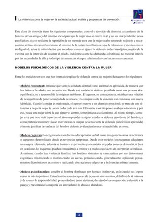 3
La violencia contra la mujer en la sociedad actual: análisis y propuestas de prevención.
Este clase de violencia tiene los siguientes componentes: control o ejercicio de dominio; aislamiento de la
familia, de los amigos y del entorno social para que la mujer sólo se centre en él y no sea independiente; celos
patológicos; acoso mediante la repetición de un mensaje para que la mujer acabe saturando su juicio y su ca-
pacidad crítica; denigración al atacar el entorno de la mujer; humillaciones que la ridiculizan y atentan contra
su dignidad; actos de intimidación que suceden cuando se ejerce la violencia sobre los objetos propios de la
víctima con la intención de suscitar el miedo, indiferencia ante las demandas afectivas al no mostrar interés
por las necesidades de ella y todo tipo de amenazas siempre relacionadas con las personas cercanas.
Modelos psicológicos de la violencia contra la mujer
Entre los modelos teóricos que han intentado explicar la violencia contra las mujeres destacamos los siguientes:
Modelo conductual·· : entiende que tanto la conducta normal como anormal es aprendida, de manera que
los factores heredados son secundarios. Desde este modelo la víctima, percibida como una persona des-
equilibrada, es la responsable de originar problemas. El agresor, en consecuencia, establece una relación
de desequilibrio de poder acompañada de abusos, y las mujeres ante la violencia van creándose una nueva
identidad. Cuando la mujer es maltratada, el agresor recurre a un chantaje emocional; se trata de una si-
tuación a la que la mujer le cuesta ceder cada vez más. El hombre violento posee una baja autoestima y por
eso, busca una mujer sobre la que ejercer el control, sometiéndola al aislamiento. Al mismo tiempo, la mu-
jer cree que tiene todo bajo control, sin comprender cualquier conducta violenta procedente del hombre; y
como pretende mantener vivo el matrimonio es incapaz de actuar ante la violencia (indefensión aprendida)
e intenta justificar la conducta del hombre violento, evidenciando una vulnerabilidad extrema.
Modelo cognitivo·· : las cogniciones son formas de expresión verbal como imágenes basadas en actitudes
o supuestos desarrollados desde experiencias tempranas. Desde este modelo, los esquemas adquieren
una mayor relevancia, además se basan en experiencias y son modos de poder conocer el mundo, si bien
en ocasiones los esquemas pueden conducirnos a errores y a modos equívocos de interpretar la realidad.
Asimismo, cuando hay violencia familiar, los hombres violentos se caracterizan por sus distorsiones
cognitivas minimizando o maximizando un suceso, personalizando, generalizando, aplicando pensa-
mientos dicotómicos o extremos y realizando abstracciones selectivas e inferencias arbitrariamente.
Modelo psicodinámico·· : concibe al hombre dominado por fuerzas instintivas, enfatizando sus logros
como lo más importante. Estos hombres son incapaces de expresar sentimientos, de hablar de sí mismos
y de asumir la responsabilidad, presentándose como víctimas, desviando la conversación, culpando a la
pareja y presentando la mayoría un antecedente de abuso o abandono.
 