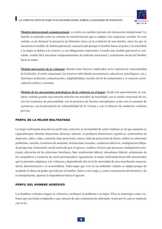 4
La violencia contra la mujer en la sociedad actual: análisis y propuestas de prevención.
Modelo interaccional comunicacional·· : se centra en cambiar patrones de interacción interpersonal. La
familia se entiende como un sistema en transformación que se adapta a las exigencias sociales. En este
sentido, es de destacar la presencia de diferentes fases en la evolución de una familia, entre las que se
encuentra el modelo de familia patriarcal, caracterizado porque el hombre busca el poder y la autoridad,
y la mujer se dedica a la crianza y a sus obligaciones maternales. Cuando este modelo patriarcal se con-
solida, resulta fácil encontrar comportamientos de maltrato emocional y aislamiento social del hombre
hacía la mujer.
Modelo interactivo de la violencia·· : aborda como factores implicados en la violencia la vulnerabilidad
de la familia, el estrés situacional, los recursos individuales (económicos, educativos, psicológicos, etc.),
familiares (cohesión, comunicación y adaptabilidad), sociales (nivel de aislamiento) y el contexto socio-
cultural (valores y normas).
Modelo de los mecanismos psicológicos de la violencia en el hogar·· : desde esta aproximación, la con-
ducta violenta guarda una estrecha relación con actitudes de hostilidad, con el estado emocional de ira,
con los trastornos de personalidad, con la presencia de factores precipitantes como son el consumo de
sustancias, con la percepción de vulnerabilidad de la víctima y con el refuerzo de conductas violentas
previas.
Perfil de la mujer maltratada
La mujer maltratada presenta un perfil muy concreto; la normalidad de sufrir maltrato es tal que aumenta su
capacidad para afrontar situaciones adversas; además, se producen distorsiones cognitivas, sentimientos de
depresión, rabia, culpa, sumisión, baja autoestima, rencor, falta de proyección de futuro, déficit en solucionar
problemas, suicidio, trastornos de ansiedad, disfunciones sexuales, conductas adictivas, inadaptación refleja-
da porque hay aislamiento social motivado por el agresor, cuadros clínicos que provocan inadaptación emo-
cional, alteración de las relaciones familiares, bajo rendimiento laboral, absentismo laboral, asilamiento de
los compañeros y trastorno de estrés postraumático. Igualmente, la mujer maltratada desarrolla mecanismos
que le permiten adaptarse a la violencia y dependiendo del nivel de intensidad de ésta manifiestan sorpresa,
alerta, desorientación o se acostumbran. Toda mujer que vive en un ambiente violento se adapta porque ha
aceptado el abuso de poder ejercido por el hombre. Junto a este rasgo, y como consecuencia del dominio y de
la manipulación, aparece la dependencia hacia el agresor.
Perfil del hombre agresivo
Los hombres violentos niegan su violencia y atribuyen el problema a su mujer. Ellos se autoerigen como víc-
timas que necesitan compasión y que carecen de una comunicación adecuada, razón por la cual se expresan
con la ira.
 