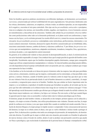 5
La violencia contra la mujer en la sociedad actual: análisis y propuestas de prevención.
Entre los hombres agresivos podemos encontrarnos con diferentes tipologías, así destacamos: personalidades
narcisistas, caracterizadas por utilizar la debilidad del otro para engrandecerse. Son personas intolerantes ante
las críticas, dominantes, seductores, no empáticas, critican a todos, no admiten reproches, no son responsables
de lo negativo y necesitan al otro para controlarle. Otro tipo son las personalidades antisociales o psicópatas;
éstas no se adaptan a las normas, son insensibles al dolor, engañan, son impulsivos, viven el momento, carecen
de remordimientos y desconfían de las emociones. También cabe señalar las personalidades obsesivas defini-
das como perfeccionistas sobre todo en la dimensión profesional, en el plano social son conformistas y respe-
tuosos con las leyes; y en la vertiente personal, les resulta difícil convivir y temen los excesos emocionales. Por
otra parte, las personalidades paranoicas contempladas como meticulosas, perfeccionistas, dominantes y con
escaso contacto emocional. Asimismo, destacan los sujetos Bordeline caracterizados por su irritabilidad, rabia,
reacciones emocionales intensas, cambios de humor y relaciones conflictivas. Y por último, los perversos nar-
cisistas que son manipuladores, mentirosos, adaptados socialmente, inmaduros, tranquilos, fríos, egocéntricos,
con deseo de poder, y con capacidad de control emocional.
En general, en la conducta del violento se hace presente la desresponsabilización, es decir, la minimización de
sus actos haciendo responsable a la mujer. Esta conducta hace que la mujer perciba la agresión del hombre como
inexplicable. Socialmente espera que los hombres desempeñen papeles dominantes, aunque para conseguirlo
tengan que utilizar comportamientos manipuladores o violentos. Se trata de hombres psicológicamente débiles,
con alta dependencia hacia la pareja confundiendo amor con posesión; por eso, cualquier conducta que evoque
una separación les hace irritables.
A los hombres se les ha instruido en el deseo de ejercer el dominio sobre las mujeres; han sido pues percibidos
como activos y dominantes, mientras que las mujeres, continuando con los estereotipos, se han percibido como
pasivas y sumisas. Entonces, cuando el hombre ejerce la violencia contra la mujer hay que decir que se trata
de una violencia fruto de un patriarcado desde el cual el hombre demuestra su control y autoridad, y la mujer
su sumisión y resignación para conservar al hombre. También, hay que señalar un factor importante entre las
mujeres y es su tendencia a reproducir el modelo de pareja que formaban sus padres, de tal modo que las mu-
jeres que han sido maltratadas en la infancia tienen más riesgo de ser víctimas de violencia conyugal. Y fruto
del aprendizaje social destacamos estudios que afirman que en hogares donde la madre ha sufrido violencia, los
hijos tienen mayor tendencia a ser violentos y las hijas a ser víctimas. Por esta razón, es fácil que cuando llegue
la agresión para la mujer, ésta se acostumbre e incluso tolere más la violencia psicológica que la física.
El dominio, propio de todo hombre violento, se desarrolla en dos tiempos: primero aparece con la seducción y
después, si la mujer se resiste el hombre, éste utiliza procedimientos más violentos. Durante esta fase, la mujer
pierde la confianza en sí misma y cree que sigue siendo libre cuando en realidad está siendo sometida. Esta re-
lación de dominio bloquea a la mujer porque le impide razonar o comprender. Como consecuencia del ejercicio
del dominio, la mujer no se rebela contra el abuso, sino que se vuelve obediente e incluso tiende a proteger al
agresor. Pero, la destrucción se produce más tarde con estrategias de persuasión, de manipulación y de domina-
ción más directas. Es posible que la mujer se rebele ante esta situación, provocando en el hombre la aplicación
de nuevas técnicas como el lavado de cerebro, desde el cual se produce una persuasión coercitiva que puede
ser física o psicológica y que oscila desde el aislamiento de la persona hasta el chantaje o manipulación verbal.
 