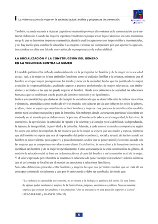 6
La violencia contra la mujer en la sociedad actual: análisis y propuestas de prevención.
También, se puede recurrir a técnicas cognitivas intentando provocar distorsiones en la comunicación para ins-
taurar el dominio. Cuando las mujeres soportan el maltrato es porque están bajo el dominio; en estos momentos
surge lo que se denomina impotencia aprendida, desde la cual las agresiones son imprevisibles e incontrolables,
y no hay medio para cambiar la situación. Las mujeres víctimas no comprenden por qué aparece la agresión,
instalándose en ellas una falta de motivación, de incompetencia y de vulnerabilidad.
La socialización y la construcción del género
en la violencia contra la mujer
El modelo patriarcal ha influido sustancialmente en la percepción del hombre y de la mujer en la sociedad
actual. Así, a la mujer se le han atribuido funciones como el cuidado familiar y la crianza, mientras que el
hombre es el que mayor protagonismo ha tenido y tiene en la sociedad, hecho que ha justificado la mayor
asunción de responsabilidades, pudiendo aspirar a puestos profesionales de mayor relevancia; son atribu-
ciones y actitudes a las que no puede negarse el hombre. Desde esta estructura de sociedad las relaciones
humanas que se establecen son de poder, de dominio-sumisión y no igualitarias.
Junto a este modelo hay que destacar el concepto de socialización que se desarrolla entre la cultura masculina
y femenina, entendidas como modos de vivir el mundo; son culturas en las que influyen los roles de género,
es decir, cómo se espera que socialmente actúen hombres y mujeres. Los procesos de socialización son dife-
rentes para la cultura masculina y para la femenina. Sin embargo, desde la estructura patriarcal sólo existe un
modo de ver el mundo que es el dominante. Y por eso, al hombre se le educa para la seguridad, la fortaleza, la
autonomía, la agresividad, la actividad, la rapidez y la valentía; y a la mujer para la debilidad, la dependencia,
la ternura, la inseguridad, la pasividad y la cobardía. Además, a cada uno se le enseña a comportarse según
los roles que deben desempeñar, de tal manera que de la mujer se espera que sea madre y esposa, mientras
que del hombre se espera que sea el responsable del poder económico, social y sexual; de hecho cuando un
hombre es poco valiente, poco agresivo y poco dominante, se dice que es poco varonil y lo mismo sucede con
las mujeres que se comportan con valores masculinos. En definitiva, lo masculino y lo femenino construye la
identidad del hombre y de la mujer respectivamente. Como consecuencia de esta construcción de género, el
modelo de relación social se basa en la dominación en el caso del hombre y en la sumisión en el de la mujer.
Y el valor expresado por el hombre se sustenta en relaciones de poder siempre con carácter violento mientras
que el de la mujer se focaliza en el mundo las emociones y relaciones familiares.
Son estas diferencias presentes entre hombres y mujeres las que nos permiten concluir que se trata de un
concepto construido socialmente y que por lo tanto puede y debe ser cambiado, de modo que:
“La violencia es aprendida socialmente, no es innata a la biología o genética del varón. Es una forma
de ejercer poder mediante el empleo de la fuerza física, psíquica, económica o política. Necesariamente
implica que existan dos pueblos o dos personas. Uno se encuentra en una posición superior a la otra”.
(RUIZ-JARABO y BLANCO, 2006:32)
 