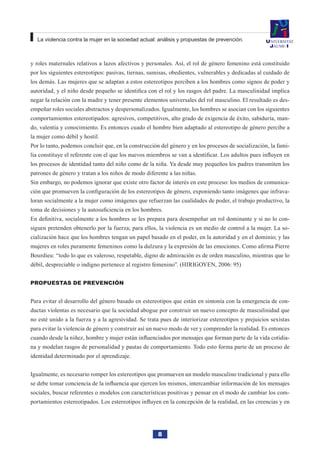 8
La violencia contra la mujer en la sociedad actual: análisis y propuestas de prevención.
y roles maternales relativos a lazos afectivos y personales. Así, el rol de género femenino está constituido
por los siguientes estereotipos: pasivas, tiernas, sumisas, obedientes, vulnerables y dedicadas al cuidado de
los demás. Las mujeres que se adaptan a estos estereotipos perciben a los hombres como signos de poder y
autoridad, y el niño desde pequeño se identifica con el rol y los rasgos del padre. La masculinidad implica
negar la relación con la madre y tener presente elementos universales del rol masculino. El resultado es des-
empeñar roles sociales abstractos y despersonalizados. Igualmente, los hombres se asocian con los siguientes
comportamientos estereotipados: agresivos, competitivos, alto grado de exigencia de éxito, sabiduría, man-
do, valentía y conocimiento. Es entonces cuado el hombre bien adaptado al estereotipo de género percibe a
la mujer como débil y hostil.
Por lo tanto, podemos concluir que, en la construcción del género y en los procesos de socialización, la fami-
lia constituye el referente con el que los nuevos miembros se van a identificar. Los adultos pues influyen en
los procesos de identidad tanto del niño como de la niña. Ya desde muy pequeños los padres transmiten los
patrones de género y tratan a los niños de modo diferente a las niñas.
Sin embargo, no podemos ignorar que existe otro factor de interés en este proceso: los medios de comunica-
ción que promueven la configuración de los estereotipos de género, exponiendo tanto imágenes que infrava-
loran socialmente a la mujer como imágenes que refuerzan las cualidades de poder, el trabajo productivo, la
toma de decisiones y la autosuficiencia en los hombres.
En definitiva, socialmente a los hombres se les prepara para desempeñar un rol dominante y si no lo con-
siguen pretenden obtenerlo por la fuerza; para ellos, la violencia es un medio de control a la mujer. La so-
cialización hace que los hombres tengan un papel basado en el poder, en la autoridad y en el dominio; y las
mujeres en roles puramente femeninos como la dulzura y la expresión de las emociones. Como afirma Pierre
Bourdieu: “todo lo que es valeroso, respetable, digno de admiración es de orden masculino, mientras que lo
débil, despreciable o indigno pertenece al registro femenino”. (HIRIGOYEN, 2006: 95)
Propuestas de prevención
Para evitar el desarrollo del género basado en estereotipos que están en sintonía con la emergencia de con-
ductas violentas es necesario que la sociedad abogue por construir un nuevo concepto de masculinidad que
no esté unido a la fuerza y a la agresividad. Se trata pues de interiorizar estereotipos y prejuicios sexistas
para evitar la violencia de género y construir así un nuevo modo de ver y comprender la realidad. Es entonces
cuando desde la niñez, hombre y mujer están influenciados por mensajes que forman parte de la vida cotidia-
na y modelan rasgos de personalidad y pautas de comportamiento. Todo esto forma parte de un proceso de
identidad determinado por el aprendizaje.
Igualmente, es necesario romper los estereotipos que promueven un modelo masculino tradicional y para ello
se debe tomar conciencia de la influencia que ejercen los mismos, intercambiar información de los mensajes
sociales, buscar referentes o modelos con características positivas y pensar en el modo de cambiar los com-
portamientos estereotipados. Los estereotipos influyen en la concepción de la realidad, en las creencias y en
 
