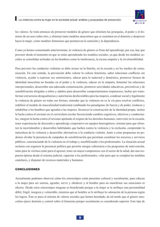 9
La violencia contra la mujer en la sociedad actual: análisis y propuestas de prevención.
los valores. Se trata entonces de promover modelos de género que eliminen las jerarquías, el poder y el do-
minio de un sexo sobre otro, y eliminar tanto modelos masculinos que se sustenten en el dominio y desprecio
hacia la mujer, como modelos femeninos que promuevan la sumisión y la dependencia.
Como ya hemos comentando anteriormente, la violencia de género es fruto del aprendizaje; por eso, hay que
prevenir desde el momento en que se están aprendiendo los modelos sociales, ya que desde los modelos so-
ciales se consolidan actitudes en los hombres como la intolerancia, la escasa empatía y la invulnerabilidad.
Para prevenir las conductas violentas se debe actuar en la familia, en la escuela y en los medios de comu-
nicación. En este sentido, la prevención debe valorar la cultura feminista, saber solucionar conflictos sin
violencia, ayudar a expresar sus sentimientos, educar para lo maternal y doméstico, promover formas de
identidad masculina no basadas en el poder y la violencia, educar en la empatía, fomentar las relaciones
interpersonales, desarrollar una adecuada comunicación, promover actividades educativas, preventivas y de
sensibilización dirigidas a niños y adultos para desarrollar comportamientos respetuosos, luchar por trans-
formar estructuras desigualitarias y autoritarias desfavorables para las mujeres, condenar social y legalmente
la violencia de género en todas sus formas, entender que la violencia no es la vía para resolver conflictos,
redefinir el modelo de masculinidad tradicional cambiando los paradigmas de fuerza y de poder, reeducar y
rehabilitar a los hombres que agredan a las mujeres, favorecer la construcción de la identidad propia, incluir
la lucha contra el sexismo en el currículum escolar favoreciendo cambios cognitivos, afectivos y conductua-
les, integrar la lucha contra el sexismo apelando al respeto de los derechos humanos, intervenir en la escuela,
tener experiencias de discusión y aprendizaje cooperativo en equipos heterogéneos, orientar para que afron-
ten la incertidumbre y desarrollen habilidades que luchen contra la violencia y la exclusión, comprender la
naturaleza de la violencia y desarrollar alternativas a la conducta violenta. Junto a estas propuestas no po-
demos olvidar la presencia de campañas de sensibilización que permitan coordinar los recursos y servicios
públicos, concienciando de la violencia en el trabajo y sensibilizando a los profesionales. La situación actual
reclama con urgencia la presencia política que permita otorgar coherencia a los programas de intervención,
tanto para la víctima como para el agresor, tener un mayor compromiso con el sector de la salud, dar una res-
puesta óptima desde el sistema judicial, capacitar a los profesionales, velar para que se cumplan las medidas
cautelares, y disponer de recursos materiales y humanos.
Conclusiones
Actualmente podemos observar cómo los estereotipos están presentes cultural y socialmente, pues educan
a la mujer para ser sumisa, agradar, servir y obedecer y al hombre para no manifestar sus emociones ni
afectos. Desde estos estereotipos ninguno es beneficiado porque a la mujer se le atribuye una personalidad
débil, frágil, insegura y vulnerable, mientras que al hombre se le atribuye la valoración de la persona según
los logros. Éste es pues el sistema de valores sociales que hemos heredado, de tal modo que el género mas-
culino ejerce dominio y control sobre el femenino porque socialmente es considerado superior. Este tipo de
 