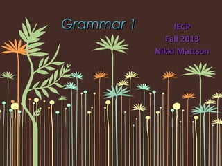 Grammar 1Grammar 1 IECPIECP
Fall 2013Fall 2013
Nikki MattsonNikki Mattson
 