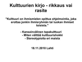 Kulttuurien kirjo - rikkaus vai
rasite
"Kulttuuri on ihmismielen opittua ohjelmointia, joka
erottaa jonkin ihmisryhmän tai luokan ihmiset
toisista."
- Kansainvälinen tapakulttuuri
- Miten välttää kulttuurishokki
- Stereotypioita eri maista
18.11.2010 Lahti
 