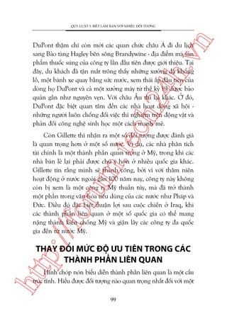 n

QUY LUÊÅT 3: BIÏËT LAÂM BAÅN VÚÁI NHIÏÌU ÀÖËI TÛÚÅNG

ch
24
h.v

DuPont thêåm chñ coân múâi caác quan chûác chêu AÁ ài du lõch
sang Baão taâng Hagley bïn söng Brandywine - àõa àiïím maâ saãn
phêím thuöëc suáng cuãa cöng ty lêìn àêìu tiïn àûúåc giúái thiïåu. Taåi
àêy, du khaách àaä têån mùæt tröng thêëy nhûäng xûúãng àaá khöíng
löì, möåt baánh xe quay bùçng sûác nûúác, xem thaái êëp àêìu tiïn cuãa
doâng hoå DuPont vaâ caã möåt xûúãng maáy tûâ thïë kyã 19 àûúåc baão
quaãn gêìn nhû nguyïn veån. Vúái chêu Êu thò laåi khaác. ÚÃ àoá,
DuPont àùåc biïåt quan têm àïën caác nhaâ hoaåt àöång xaä höåi nhûäng ngûúâi luön chöëng àöëi viïåc thñ nghiïåm trïn àöång vêåt vaâ
phaãn àöëi cöng nghïå sinh hoåc möåt caách maånh meä.

p:/
/f

oru

m.
te

Coân Gillette thò nhêån ra möåt söë àöëi tûúång àûúåc àaánh giaá
laâ quan troång hún úã möåt söë nûúác. Vñ duå, caác nhaâ phên tñch
taâi chñnh laâ möåt thaânh phêìn quan troång úã Myä, trong khi caác
nhaâ baán leã laåi phaãi àûúåc chuá yá hún úã nhiïìu quöëc gia khaác.
Gillette tin rùçng mònh seä thaânh cöng, búãi vò vúái thêm niïn
hoaåt àöång úã nûúác ngoaâi gêìn 100 nùm nay, cöng ty naây khöng
coân bõ xem laâ möåt cöng ty Myä thuêìn tuáy, maâ àaä trúã thaânh
möåt phêìn trong vùn hoáa tiïu duâng cuãa caác nûúác nhû Phaáp vaâ
Àûác. Àiïìu àoá àùåc biïåt thuêån lúåi sau cuöåc chiïën úã Iraq, khi
caác thaânh phêìn liïn quan úã möåt söë quöëc gia coá thïí mang
nùång thaânh kiïën chöëng Myä vaâ giêån lêy caác cöng ty àa quöëc
gia àïën tûâ nûúác Myä.

htt

THAY ÀÖÍI MÛÁC ÀÖÅ ÛU TIÏN TRONG CAÁC
THAÂNH PHÊÌN LIÏN QUAN

Hònh choáp noán biïíu diïîn thaânh phêìn liïn quan laâ möåt cêëu
truác tônh. Hiïíu àûúåc àöëi tûúång naâo quan troång nhêët àöëi vúái möåt
99

 