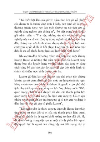 n

18 QUY LUÊÅT BÊËT BIÏËN PHAÁT TRIÏÍN DANH TIÏËNG THÛÚNG HIÏÅU CÖNG TY

ch
24
h.v

“Töi biïët thêåt khoá maâ giûä veã àiïìm tônh khi giaá cöí phiïëu
cuãa chuáng ta àaä xuöëng dûúái mûác 1 àö-la, bïn caånh àoá laåi phaãi
thûúâng xuyïn nghe hay àoåc thêëy nhûäng tin tûác tiïu cûåc vïì
ngaânh cöng nghiïåp cuãa chuáng ta”, - baâ viïët trong möåt laá thû
gûãi nhên viïn. - “Tuy vêåy, nhûäng tin xêëu vïì ngaânh cöng
nghiïåp naây vaâ vïì caác cöng ty trong ngaânh seä khöng thïí thay
àöíi, chûâng naâo nïìn kinh tïë noái chung chûa coá dêëu hiïåu naâo
chûáng toã sûå öín àõnh vaâ höìi phuåc. Caác baån chó cêìn nhúá möåt
àiïìu laâ giaá cöí phiïëu luön theo sau hiïåu suêët hoaåt àöång.”

m.
te

Khi caác tin àöìn àêíy cöng ty luán sêu thïm vaâo cuöåc khuãng
hoaãng, Russo vaâ nhûäng nhaâ àiïìu haânh khaác cuãa Lucent cuäng
thöng baáo cho khaách haâng vïì khoá khùn cuãa cöng ty bùçng
caách cöng böë caác baáo caáo àöåt xuêët àïì cêåp àïën tònh hònh taâi
chñnh vaâ chiïën lûúåc kinh doanh cuãa hoå.

p:/
/f

oru

Lucent giûä liïn laåc chùåt cheä vúái caác nhaâ phên tñch chûáng
khoaán, caác cú quan àaánh giaá haån mûác tñn duång vaâ caã caác ngên
haâng – chuã núå - cuãa mònh. Kathleen Fitzgerald - cûåu phoá chuã
tõch phuå traách quaãng caáo vaâ quan hïå cöng chuáng - noái: “Àiïìu
quan troång nhêët laâ cêìn chuyïín taãi cho caác thaânh phêìn liïn
quan niïìm tin vïì khaã nùng öín àõnh cuãa cöng ty. Àaä coá quaá
nhiïìu ngûúâi giêån dûä lïn aán chuáng töi vò söë tiïìn cuãa hoå àang ñt
dêìn theo àaâ mêët giaá cuãa cöí phiïëu Lucent”.

htt

Thêåt ngûúåc àúâi laâ nhiïìu cöng ty dûúåc àaä khöng kõp phaãn
ûáng trûúác sûå thay àöíi võ trñ cuãa caác thaânh phêìn liïn quan,
trong khi chñnh hoå laâ ngûúâi khúãi xûúáng sûå thay àöíi àoá. Hoå
àaä thaânh cöng trong viïåc taåo ra möåt thaânh phêìn liïn quan
àêìy quyïìn lûåc laâ ngûúâi tiïu duâng, vêåy maâ àöëi tûúång naây laåi
102

 