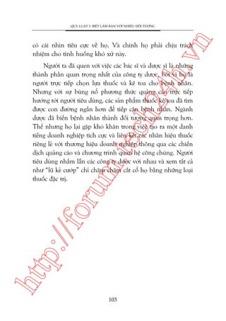 n

QUY LUÊÅT 3: BIÏËT LAÂM BAÅN VÚÁI NHIÏÌU ÀÖËI TÛÚÅNG

ch
24
h.v

coá caái nhòn tiïu cûåc vïì hoå. Vaâ chñnh hoå phaãi chõu traách
nhiïåm cho tònh huöëng khoá xûã naây.

htt

p:/
/f

oru

m.
te

Ngûúâi ta àaä quen vúái viïåc caác baác sô vaâ dûúåc sô laâ nhûäng
thaânh phêìn quan troång nhêët cuãa cöng ty dûúåc, búãi vò hoå laâ
ngûúâi trûåc tiïëp choån lûåa thuöëc vaâ kï toa cho bïånh nhên.
Nhûng vúái sûå buâng nöí phûúng thûác quaãng caáo trûåc tiïëp
hûúáng túái ngûúâi tiïu duâng, caác saãn phêím thuöëc kï toa àaä tòm
àûúåc con àûúâng ngùæn hún àïí tiïëp cêån bïånh nhên. Ngaânh
dûúåc àaä biïën bïånh nhên thaânh àöëi tûúång quan troång hún.
Thïë nhûng hoå laåi gùåp khoá khùn trong viïåc taåo ra möåt danh
tiïëng doanh nghiïåp tñch cûåc vaâ liïn kïët caác nhaän hiïåu thuöëc
riïng leã vúái thûúng hiïåu doanh nghiïåp thöng qua caác chiïën
dõch quaãng caáo vaâ chûúng trònh quan hïå cöng chuáng. Ngûúâi
tiïu duâng nhêìm lêîn caác cöng ty dûúåc vúái nhau vaâ xem têët caã
nhû “luä keã cûúáp” chó chùm chùm cùæt cöí hoå bùçng nhûäng loaåi
thuöëc àùåc trõ.

103

 