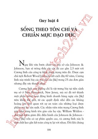 n

ch
24
h.v

Quy luêåt 4

SÖËNG THEO TÖN CHÓ VAÂ
CHUÊÍN MÛÅC ÀAÅO ÀÛÁC

m.
te

N

oru

gay khi vûâa bûúác chên vaâo truå súã cuãa Johnson &
Johnson, baån seä tröng thêëy cêy cöåt àaá cao gêìn 2,5 meát vúái
Cûúng lônh cuãa cöng ty khùæc trang troång trïn àoá. Àûúåc cûåu
chuã tõch Robert Wood Johnson viïët caách àêy 60 nùm, Cûúng
lônh naây trònh baây caác tön chó cuãa J&J trong 25 cêu àún giaãn
nhûng àêìy sûác thuyïët phuåc.

htt

p:/
/f

Cûúng lônh naây khöng chó laâ vêåt trûng baây taåi tiïìn saãnh
truå súã úã New Brunswick, New Jersey, maâ noá àaä trúã thaânh
möåt phêìn trong hoaåt àöång kinh doanh haâng ngaây cuãa J&J
trïn khùæp thïë giúái, tûâ caác quyïët àõnh nhoã àïën caác khuãng
hoaãng lúán liïn quan túái sûå an toaân cuãa nhûäng loaåi dûúåc
phêím maâ hoå saãn xuêët. Caác nhên viïn trên troång Cûúng lônh
naây nhû suâng kñnh tön giaáo cuãa hoå vêåy. William Weldon chuã tõch kiïm giaám àöëc àiïìu haânh cuãa Johnson & Johnson noái: “J&J vöën coá sûå phên quyïìn cao, vaâ cûúng lônh naây laâ
möåt chêët keo gùæn kïët toaân cöng ty laåi vúái nhau. Àöi khi chuáng
104

 