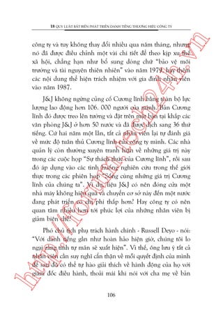 n

18 QUY LUÊÅT BÊËT BIÏËN PHAÁT TRIÏÍN DANH TIÏËNG THÛÚNG HIÏÅU CÖNG TY

ch
24
h.v

cöng ty vaâ tuy khöng thay àöíi nhiïìu qua nùm thaáng, nhûng
noá àaä àûúåc àiïìu chónh möåt vaâi chi tiïët àïí theo kõp xu thïë
xaä höåi, chùèng haån nhû böí sung doâng chûä “baão vïå möi
trûúâng vaâ taâi nguyïn thiïn nhiïn” vaâo nùm 1979, hay thïm
caác nöåi dung thïí hiïån traách nhiïåm vúái gia àònh nhên viïn
vaâo nùm 1987.

p:/
/f

oru

m.
te

J&J khöng ngûâng cuãng cöë Cûúng lônh bùçng toaân böå lûåc
lûúång lao àöång hún 106. 000 ngûúâi cuãa mònh. Baãn Cûúng
lônh àoá àûúåc treo lïn tûúâng vaâ àùåt trïn mùåt baân taåi khùæp caác
vùn phoâng J&J úã hún 50 nûúác vaâ àaä àûúåc dõch sang 36 thûá
tiïëng. Cûá hai nùm möåt lêìn, têët caã nhên viïn laåi tûå àaánh giaá
vïì mûác àöå tuên thuã Cûúng lônh cuãa cöng ty mònh. Caác nhaâ
quaãn lyá coân thûúâng xuyïn tranh luêån vïì nhûäng giaá trõ naây
trong caác cuöåc hoåp “Sûå thaách thûác cuãa Cûúng lônh”, röìi sau
àoá aáp duång vaâo caác tònh huöëng nghiïn cûáu trong thïë giúái
thûåc trong caác phiïn hoåp “Söëng cuâng nhûäng giaá trõ Cûúng
lônh cuãa chuáng ta”. Vñ duå, liïåu J&J coá nïn àoáng cûãa möåt
nhaâ maáy khöng hiïåu quaã vaâ chuyïín cú súã naây àïën möåt nûúác
àang phaát triïín coá chi phñ thêëp hún? Hay cöng ty coá nïn
quan têm nhiïìu hún túái phuác lúåi cuãa nhûäng nhên viïn bõ
giaãm biïn chïë?

htt

Phoá chuã tõch phuå traách haânh chñnh - Russell Deyo - noái:
“Vúái danh tiïëng gêìn nhû hoaân haão hiïån giúâ, chuáng töi lo
ngaåi rùçng tñnh tûå maän seä xuêët hiïån”. Vò thïë, öng lûu yá têët caã
nhên viïn cêìn suy nghô cêín thêån vïì möîi quyïët àõnh cuãa mònh
àïí sau àoá coá thïí tûå haâo giaãi thñch vïì haânh àöång cuãa hoå vúái
giaám àöëc àiïìu haânh, thoaãi maái khi noái vúái cha meå vïì baãn
106

 