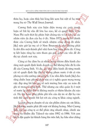 n

QUY LUÊÅT 4: SÖËNG THEO TÖN CHÓ VAÂ CHUÊÍN MÛÅC ÀAÅO ÀÛÁC

ch
24
h.v

thên hoå, hoùåc caãm thêëy haâi loâng khi xem baâi viïët vïì hoå trïn
trang bòa túâ The Wall Street Journal.

m.
te

Cûúng lônh naây coân hiïån diïån trong caác cuöåc tranh
luêån vïì bêët kyâ vêën àïì lúán lao naâo, kïí caã quyïët àõnh úã laåi
Nam Phi suöët thúâi kyâ phên biïåt chuãng töåc vò lúåi ñch cuãa caác
nhên viïn da àen cuãa hoå úã àoá. Nùm 1975, tuyïn böë chñnh
thûác cuãa Cûúng lônh vïì traách nhiïåm cöång àöìng àaä nhùæc
J&J nïn giûä laåi truå súã úã New Brunswick, chûá khöng phaãi
laâ dúâi àïën möåt thaânh phöë nhoã hún hay vuâng thön daä. Cöng
ty kïët luêån rùçng hoå nïn tham gia giaãi quyïët caác vêën àïì àö
thõ taåi chñnh núi naây.

p:/
/f

oru

Cuäng coá luác dùm ba caá nhên trong nhoám àiïìu haânh cho
rùçng möåt quyïët àõnh kinh doanh cuå thïí khöng hùèn àaä laâ vêën
àïì cuãa Cûúng lônh. Vñ duå, caác nhaâ àiïìu haânh àaä tûâng tranh
caäi vïì quyïët àõnh lùæp àùåt hïå thöëng phun nûúác úã têët caã vùn
phoâng vaâ nhaâ xûúãng cuãa cöng ty. Caác nhaâ àiïìu haânh J&J cho
rùçng chiïën lûúåc phoâng chaáy naây coá yá nghôa quan troång trong
viïåc àaáp ûáng lúâi kïu goåi vïì möi trûúâng laâm viïåc an toaân àaä
ghi roä trong Cûúng lônh. Thïë nhûng caác nhaâ quaãn lyá úã möåt
söë nûúác laåi phaãn àöëi vaâ khöng muöën coá thïm khoaãn chi naâo
caã. Hoå lêåp luêån rùçng phêìn phñ töín cuãa dûå aán seä àùåt hoå vaâo
tònh thïë caånh tranh bêët lúåi vúái caác cöng ty khaác cuâng ngaânh.

htt

Laâ möåt cöng ty chuyïn vïì caác saãn phêím chùm soác sûác khoãe,
J&J thûúâng xuyïn phaãi àöëi mùåt vúái khuãng hoaãng. Nhúâ Cûúng
lônh naây maâ cöng ty coá thïí phaãn ûáng nhanh nhaåy, chñnh xaác
trong vuå nhiïîm àöåc Tylenol vaâo nùm 1982 vaâ 1986. Vúái cam
kïët laâ àùåt quyïìn lúåi khaách haâng lïn trïn hïët, hoå hêìu nhû chùèng
107

 