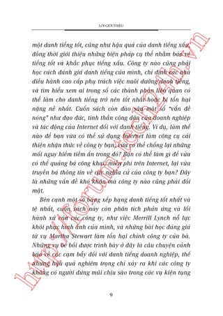 n

LÚÁI GIÚÁI THIÏÅU

htt

p:/
/f

oru

m.
te

ch
24
h.v

möåt danh tiïëng töët, cuäng nhû hêåu quaã cuãa danh tiïëng xêëu,
àöìng thúâi giúái thiïåu nhûäng biïån phaáp cuå thïí nhùçm baão vïå
tiïëng töët vaâ khùæc phuåc tiïëng xêëu. Cöng ty naâo cuäng phaãi
hoåc caách àaánh giaá danh tiïëng cuãa mònh, chó àõnh caác nhaâ
àiïìu haânh cao cêëp phuå traách viïåc nuöi dûúäng danh tiïëng,
vaâ tòm hiïíu xem ai trong söë caác thaânh phêìn liïn quan coá
thïí laâm cho danh tiïëng trúã nïn töët nhêët hoùåc bõ töín haåi
nùång nïì nhêët. Cuöën saách coân àaâo sêu möåt söë “vêën àïì
noáng” nhû àaåo àûác, tinh thêìn cöng dên cuãa doanh nghiïåp
vaâ taác àöång cuãa Internet àöëi vúái danh tiïëng. Vñ duå, laâm thïë
naâo àïí baån vûâa coá thïí sûã duång Internet laâm cöng cuå caãi
thiïån nhêån thûác vïì cöng ty baån, vûâa coá thïí chöëng laåi nhûäng
möëi nguy hiïím tiïìm êín trong àoá? Baån coá thïí laâm gò àïí vûâa
coá thïí quaãng baá cöng khai, miïîn phñ trïn Internet, laåi vûâa
truyïìn baá thöng tin vïì caác nghôa cûã cuãa cöng ty baån? Àêy
laâ nhûäng vêën àïì khoá khùn maâ cöng ty naâo cuäng phaãi àöëi
mùåt.
Bïn caånh möåt söë baãng xïëp haång danh tiïëng töët nhêët vaâ
tïå nhêët, cuöën saách naây coân phên tñch phaãn ûáng vaâ löëi
haânh xûã cuãa caác cöng ty, nhû viïåc Merrill Lynch nöî lûåc
khöi phuåc hònh aãnh cuãa mònh, vaâ nhûäng baâi hoåc àaáng giaá
tûâ vuå Martha Stewart laâm töín haåi chñnh cöng ty cuãa baâ.
Nhûäng vuå bï böëi àûúåc trònh baây úã àêy laâ cêu chuyïån caãnh
baáo vïì caác caåm bêîy àöëi vúái danh tiïëng doanh nghiïåp, thïë
nhûng hêåu quaã nghiïm troång chó xaãy ra khi caác cöng ty
khöng coá ngûúâi àûáng muäi chõu saâo trong caác vuå kiïån tuång

9

 