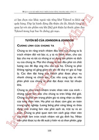 n

18 QUY LUÊÅT BÊËT BIÏËN PHAÁT TRIÏÍN DANH TIÏËNG THÛÚNG HIÏÅU CÖNG TY

ch
24
h.v

coá lûåa choån naâo khaác ngoaâi viïåc töëng khûá Tylenol ra khoãi caác
quêìy haâng. Àaáp laåi haânh àöång àêìy thiïån chñ àoá, khaách haâng àaä
quay laåi vúái saãn phêím naây khi J&J giúái thiïåu laåi thuöëc giaãm àau
Tylenol trong loaåi bao bò chöëng giaã maåo.
TUYÏN BÖË CUÃA JOHNSON & JOHNSON

CÛÚNG

LÔNH CUÃA CHUÁNG TA

oru

m.
te

Chuáng ta tin rùçng traách nhiïåm àêìu tiïn cuãa chuáng ta laâ
traách nhiïåm àöëi vúái baác sô, y taá vaâ bïånh nhên, cho caác
bêåc cha meå vaâ têët caã nhûäng ai sûã duång saãn phêím vaâ dõch
vuå cuãa chuáng ta. Moåi thûá chuáng ta laâm àïìu phaãi coá chêët
lûúång cao àïí àaáp ûáng nhu cêìu cuãa hoå. Chuáng ta phaãi
khöng ngûâng cöë gùæng giaãm chi phñ àïí duy trò giaá caã húåp
lyá. Caác àún àùåt haâng cuãa khaách phaãi àûúåc phuåc vuå
nhanh choáng vaâ chñnh xaác. Caác nhaâ cung cêëp vaâ nhaâ
phên phöëi cuãa chuáng ta phaãi àaåt àûúåc mûác lúåi nhuêån
khaá.

htt

p:/
/f

Chuáng ta chõu traách nhiïåm trûúác nhên viïn cuãa mònh nhûäng ngûúâi laâm viïåc cho chuáng ta trïn khùæp thïë giúái.
Chuáng ta phaãi tön troång phêím giaá vaâ cöng nhêån ûu àiïím
cuãa tûâng nhên viïn. Hoå phaãi coá àûúåc caãm giaác an toaân
trong nghïì nghiïåp. Lûúng böíng phaãi cöng bùçng vaâ thoãa
àaáng, möi trûúâng laâm viïåc phaãi saåch seä, trêåt tûå vaâ an
toaân. Chuáng ta phaãi quan têm tòm caách giuáp nhên viïn
cuãa mònh laâm troân traách nhiïåm vúái gia àònh hoå. Nhên
viïn phaãi àûúåc tûå do àïì xuêët yá kiïën vaâ caã than phiïìn, goáp

108

 