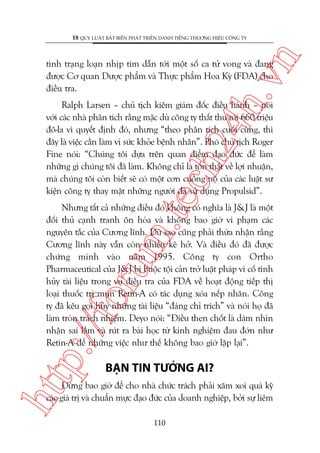 n

18 QUY LUÊÅT BÊËT BIÏËN PHAÁT TRIÏÍN DANH TIÏËNG THÛÚNG HIÏÅU CÖNG TY

ch
24
h.v

tònh traång loaån nhõp tim dêîn túái möåt söë ca tûã vong vaâ àang
àûúåc Cú quan Dûúåc phêím vaâ Thûåc phêím Hoa Kyâ (FDA) cho
àiïìu tra.

m.
te

Ralph Larsen – chuã tõch kiïm giaám àöëc àiïìu haânh – noái
vúái caác nhaâ phên tñch rùçng mùåc duâ cöng ty thêët thu túái 660 triïåu
àö-la vò quyïët àõnh àoá, nhûng “theo phên tñch cuöëi cuâng, thò
àêy laâ viïåc cêìn laâm vò sûác khoãe bïånh nhên”. Phoá chuã tõch Roger
Fine noái: “Chuáng töi dûåa trïn quan àiïím àaåo àûác àïí laâm
nhûäng gò chuáng töi àaä laâm. Khöng chó laâ töín thêët vïì lúåi nhuêån,
maâ chuáng töi coân biïët seä coá möåt cún cuöìng nöå cuãa caác luêåt sû
kiïån cöng ty thay mùåt nhûäng ngûúâi àaä sûã duång Propulsid”.

p:/
/f

oru

Nhûng têët caã nhûäng àiïìu àoá khöng coá nghôa laâ J&J laâ möåt
àöëi thuã caånh tranh ön hoâa vaâ khöng bao giúâ vi phaåm caác
nguyïn tùæc cuãa Cûúng lônh. Duâ sao cuäng phaãi thûâa nhêån rùçng
Cûúng lônh naây vêîn coân nhiïìu keä húã. Vaâ àiïìu àoá àaä àûúåc
chûáng minh vaâo nùm 1995. Cöng ty con Ortho
Pharmaceutical cuãa J&J bõ buöåc töåi caãn trúã luêåt phaáp vò cöë tònh
huãy taâi liïåu trong vuå àiïìu tra cuãa FDA vïì hoaåt àöång tiïëp thõ
loaåi thuöëc trõ muån Retin-A coá taác duång xoáa nïëp nhùn. Cöng
ty àaä kïu goåi huãy nhûäng taâi liïåu “àaáng chó trñch” vaâ noái hoå àaä
laâm troân traách nhiïåm. Deyo noái: “Àiïìu then chöët laâ daám nhòn
nhêån sai lêìm vaâ ruát ra baâi hoåc tûâ kinh nghiïåm àau àúán nhû
Retin-A àïí nhûäng viïåc nhû thïë khöng bao giúâ lùåp laåi”.

htt

BAÅN TIN TÛÚÃNG AI?

Àûâng bao giúâ àïí cho nhaâ chûác traách phaãi xùm xoi quaá kyä
caác giaá trõ vaâ chuêín mûåc àaåo àûác cuãa doanh nghiïåp, búãi sûå liïm
110

 