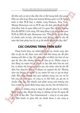 n

QUY LUÊÅT 4: SÖËNG THEO TÖN CHÓ VAÂ CHUÊÍN MÛÅC ÀAÅO ÀÛÁC

ch
24
h.v

àöi khi caách cû xûã coá àaåo àûác vêîn coá thïí mang tñnh chuã quan.
Hùèn caác nhaâ hoaåt àöång möi trûúâng khöng quïn vuå GE bõ chó
trñch vò thaãi PCB laâm ö nhiïîm söng Hudson, New York.
Nhûng Heineman noái vuå PCB naây chó àún giaãn laâ vò coá àöi
chuát khaác biïåt vïì quan àiïím vúái Cú quan Baão vïå Möi trûúâng
Hoa Kyâ (EPA). Cuöëi cuâng, GE cuäng àöìng yá vúái dûå aán thu gom
PCB do EPA àïì xuêët. Heineman noái: “Àêy chó laâ sûå bêët àöìng
vïì chñnh saách xaä höåi, chûá hoaân toaân khöng phaãi laâ vêën àïì
tuên thuã luêåt phaáp hay laâ caái gò àoá thuöåc phaåm truâ àaåo àûác”.

m.
te

CAÁC CHÛÚNG TRÒNH TRÏN GIÊËY

p:/
/f

oru

Àaáng buöìn thay, taåi nhiïìu cöng ty, caác chuêín mûåc àaåo
àûác vaâ giaá trõ chó àûúåc xem nhû möåt thûá trang sûác àïí phö
trûúng möîi khi coá dõp. Hoå soaån thaão vö khöëi vùn baãn vïì caác
quy tùæc àaåo àûác nhûng khöng àïí laâm gò caã. Nhiïìu cöng ty
cho àùng caác tuyïn böë vïì giaá trõ vaâ àaåo àûác trïn baãn tin nöåi
böå, vaâ thêåm chñ haâng nùm coân yïu cêìu nhên viïn kyá tïn àïí
àaãm baão rùçng hoå khöng vi phaåm caác nguyïn tùæc àoá. Nhûng
nhû vêåy khöng coá nghôa laâ caác tuyïn böë naây coá giaá trõ thûåc
chêët. Bêët chêëp nhûäng hêåu quaã nghiïm troång sau caác vuå bï
böëi cuãa vaâi nùm qua, söë cöng ty coá thïí biïën caác giaá trõ vaâ
chuêín mûåc àaåo àûác thaânh möåt phêìn trong möi trûúâng vùn
hoáa vaâ viïåc ra quyïët àõnh haâng ngaây cuãa hoå vêîn rêët hiïëm hoi.

htt

Ngay caã nhûäng cöng ty tûâng bõ phanh phui laâ coá nhiïìu
haânh vi gian lêån, khuêët têët cuäng coá nhûäng nöî lûåc bïì ngoaâi àïí
toã ra laâ coá àaåo àûác. Tyco International – cöng ty coá cûåu giaám
àöëc àiïìu haânh vaâ giaám àöëc taâi chñnh tham ö cuãa cöng ty
113

 