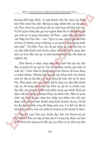 n

18 QUY LUÊÅT BÊËT BIÏËN PHAÁT TRIÏÍN DANH TIÏËNG THÛÚNG HIÏÅU CÖNG TY

m.
te

ch
24
h.v

khoaãng 600 triïåu àö-la - laâ möåt thaânh viïn lêu nùm cuãa Hiïåp
höåi Viïn chûác Àaåo àûác. Khöng ai ngaåc nhiïn khi caác àaåi diïån
cuãa Tyco chûa bao giúâ tham dûå caác cuöåc hoåp cuãa hiïåp höåi naây.
Veã bïì ngoaâi chùèng lûâa gaåt moåi ngûúâi àûúåc lêu vaâ àaä khöng thïí
qua mùæt caác cú quan luêåt phaáp. Ed Petry – giaám àöëc àiïìu haânh
cuãa Hiïåp höåi Àaåo àûác – noái: “Qua vuå naây, chñnh phuã àaä hiïíu
roä hún vïì nhûäng cöng ty khöng coá gò ngoaâi mêëy chûúng trònh
trïn giêëy”. Vïì phêìn Tyco, hoå àaä gia nhêåp laåi hiïåp höåi naây vaâ
caác nhaâ àiïìu haânh múái cuãa hoå àûúåc tröng àúåi laâ seä quan têm
tñch cûåc hún àïën viïåc taåo ra möåt chûúng trònh àaåo àûác thêåt sûå
nghiïm tuác.

p:/
/f

oru

Àïën Enron ö nhuåc cuäng tûâng thaão möåt baãn quy tùæc àaåo
àûác vaâ tuyïn böë caác giaá trõ “tön troång, liïm chñnh, giao tiïëp vaâ
xuêët sùæc”. Chùæc chùæn laâ nhiïìu nhên viïn Enron àaä hoaåt àöång
coá traách nhiïåm. Nhûng baãn quy tùæc naây böîng chöëc hoáa thaânh
möåt troâ àuâa tïå haåi khi caác hoaåt àöång kïë toaán döëi traá bõ phúi
baây. Phaát ngön viïn cuãa Enron tiïët löå rùçng caác nhaâ àiïìu haânh
cêëp cao àaä xung àöåt trong viïåc biïën caác giaá trõ vaâ chuêín mûåc
àaåo àûác cuãa cöng ty thaânh möåt phêìn trong quy trònh àaánh giaá
hiïåu suêët lao àöång vaâ lûúng böíng cuãa nhên viïn. Möåt söë quan
chûác cuãa cöng ty cho rùçng thu nhêåp cuãa nhên viïn chó nïn
àûúåc xem xeát dûåa trïn thaânh cöng kinh doanh cuãa hoå, bêët kïí
hoå àaåt àûúåc thaânh cöng àoá bùçng caách naâo. Coá thïí noái àêy laâ
möåt thûá vùn hoáa nûãa vúâi, miïîn laâ cöng ty coá lúåi nhuêån laâ àûúåc.

htt

Vêåy röët cuöåc baãn quy chuêín àaåo àûác cuãa Enron trõ giaá
bao nhiïu? Baãn sao têåp taâi liïåu daây 63 trang naây àûúåc rao baán
8,99 àö-la trïn trang web àêëu giaá cuãa eBay vaâ caác nhaâ sûu têìm
114

 