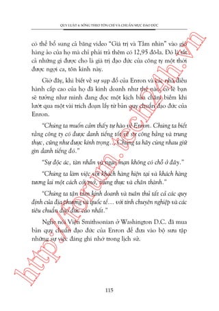 n

QUY LUÊÅT 4: SÖËNG THEO TÖN CHÓ VAÂ CHUÊÍN MÛÅC ÀAÅO ÀÛÁC

ch
24
h.v

coá thïí böí sung caã bùng video “Giaá trõ vaâ Têìm nhòn” vaâo gioã
haâng aão cuãa hoå maâ chó phaãi traã thïm coá 12,95 àö-la. Àoá laâ têët
caã nhûäng gò àûúåc cho laâ giaá trõ àaåo àûác cuãa cöng ty möåt thúâi
àûúåc ngúåi ca, tön kñnh naây.

Giúâ àêy, khi biïët vïì sûå suåp àöí cuãa Enron vaâ caác nhaâ àiïìu
haânh cêëp cao cuãa hoå àaä kinh doanh nhû thïë naâo, coá leä baån
seä tûúãng nhû mònh àang àoåc möåt kõch baãn chêm biïëm khi
lûúát qua möåt vaâi trñch àoaån lêëy tûâ baãn quy chuêín àaåo àûác cuãa
Enron.

m.
te

“Chuáng ta muöën caãm thêëy tûå haâo vïì Enron. Chuáng ta biïët
rùçng cöng ty coá àûúåc danh tiïëng töët vïì sûå cöng bùçng vaâ trung
thûåc, cuäng nhû àûúåc kñnh troång... Chuáng ta haäy cuâng nhau giûä
gòn danh tiïëng àoá.”
“Sûå àöåc aác, taân nhêîn vaâ ngaåo maån khöng coá chöî úã àêy.”

oru

“Chuáng ta laâm viïåc vúái khaách haâng hiïån taåi vaâ khaách haâng
tûúng lai möåt caách cúãi múã, trung thûåc vaâ chên thaânh.”

p:/
/f

“Chuáng ta têån têm kinh doanh vaâ tuên thuã têët caã caác quy
àõnh cuãa àõa phûúng vaâ quöëc tïë... vúái tñnh chuyïn nghiïåp vaâ caác
tiïu chuêín àaåo àûác cao nhêët.”

htt

Nghe noái Viïån Smithsonian úã Washington D.C. àaä mua
baãn quy chuêín àaåo àûác cuãa Enron àïí àûa vaâo böå sûu têåp
nhûäng sûå viïåc àaáng ghi nhúá trong lõch sûã.

115

 