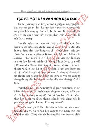 n

18 QUY LUÊÅT BÊËT BIÏËN PHAÁT TRIÏÍN DANH TIÏËNG THÛÚNG HIÏÅU CÖNG TY

ch
24
h.v

TAÅO RA MÖÅT NÏÌN VÙN HOÁA ÀAÅO ÀÛÁC

Àïí tùng cûúâng danh tiïëng doanh nghiïåp mònh, baån phaãi
laâm cho caác giaá trõ àaåo àûác trúã thaânh möåt phêìn vûäng chùæc
trong vùn hoáa cöng ty. Àaåo àûác laâ cêëu truác di truyïìn àïí caác
cöng ty xêy dûång danh tiïëng vûäng chùæc, chûá khöng phaãi laâ
möët thúâi thûúång.

oru

m.
te

Sau khi nghiïn cûáu möåt söë cöng ty lúán nhêët nûúác Myä,
ngûúâi ta kïët luêån rùçng danh tiïëng vïì caách cû xûã coá àaåo àûác
thûúâng àûúåc àïìn àaáp bùçng caác chó söë taâi chñnh tñch cûåc.
Curtis Verschoor – giaáo sû kïë toaán taåi Àaåi hoåc DePaul cuãa
Chicago - nhêån ra möëi liïn hïå hûäu cú giûäa viïåc thûåc hiïån caác
cam kïët àaåo àûác cuãa mònh vúái hiïåu quaã hoaåt àöång, cuå thïí laâ
tyã lïå hoaân vöën àêìu tû, khaã nùng tùng trûúãng doanh thu vaâ lúåi
nhuêån, vaâ tyã lïå sinh lúâi tûâ vöën cöí phêìn. Theo Verschoor, giaá
trõ thõ trûúâng hay giaá trõ vûúåt tröåi cuãa caác cöng ty naây (ngoaâi
caác khoaãn àêìu tû cuãa cöí àöng) cao hún so vúái caác cöng ty
khöng àïì cêåp àïën baãn tuyïn böë àaåo àûác vaâo khoaãng 10, 6 tó
àö-la.

p:/
/f

Verschoor noái: “Coá veã nhû yïëu töë quan troång nhêët chñnh
laâ baãn chêët caác giaá trõ vùn hoáa nïìn taãng cuãa cöng ty, laâ lúâi cam
kïët cuãa ban quaãn lyá trong viïåc àöëi xûã àaåo àûác vúái caác thaânh
phêìn liïn quan, vaâ têët caã nhûäng àiïìu àoá phaãi àûúåc biïíu löå
qua haânh àöång chûá khöng chó trong lúâi noái”.

htt

Vêën àïì nan giaãi laâ laâm thïë naâo àïí khùæc sêu caác chuêín
mûåc àaåo àûác vaâ giaá trõ vùn hoáa cöng ty vaâo nhêån thûác cuãa
möîi nhên viïn. Cöng viïåc naây laåi caâng khoá hún úã caác töí chûác

116

 