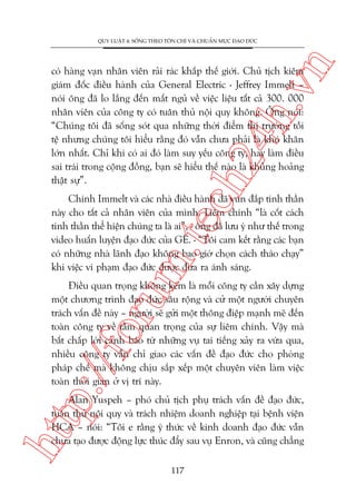 n

QUY LUÊÅT 4: SÖËNG THEO TÖN CHÓ VAÂ CHUÊÍN MÛÅC ÀAÅO ÀÛÁC

ch
24
h.v

coá haâng vaån nhên viïn raãi raác khùæp thïë giúái. Chuã tõch kiïm
giaám àöëc àiïìu haânh cuãa General Electric - Jeffrey Immelt –
noái öng àaä lo lùæng àïën mêët nguã vïì viïåc liïåu têët caã 300. 000
nhên viïn cuãa cöng ty coá tuên thuã nöåi quy khöng. Öng noái:
“Chuáng töi àaä söëng soát qua nhûäng thúâi àiïím thõ trûúâng töìi
tïå nhûng chuáng töi hiïíu rùçng àoá vêîn chûa phaãi laâ khoá khùn
lúán nhêët. Chó khi coá ai àoá laâm suy yïëu cöng ty, hay laâm àiïìu
sai traái trong cöång àöìng, baån seä hiïíu thïë naâo laâ khuãng hoaãng
thêåt sûå”.

m.
te

Chñnh Immelt vaâ caác nhaâ àiïìu haânh àaä vun àùæp tinh thêìn
naây cho têët caã nhên viïn cuãa mònh. Liïm chñnh “laâ cöët caách
tinh thêìn thïí hiïån chuáng ta laâ ai”, - öng àaä lûu yá nhû thïë trong
video huêën luyïån àaåo àûác cuãa GE. - “Töi cam kïët rùçng caác baån
coá nhûäng nhaâ laänh àaåo khöng bao giúâ choån caách thaáo chaåy”
khi viïåc vi phaåm àaåo àûác àûúåc àûa ra aánh saáng.

p:/
/f

oru

Àiïìu quan troång khöng keám laâ möîi cöng ty cêìn xêy dûång
möåt chûúng trònh àaåo àûác sêu röång vaâ cûã möåt ngûúâi chuyïn
traách vêën àïì naây – ngûúâi seä gûãi möåt thöng àiïåp maånh meä àïën
toaân cöng ty vïì têìm quan troång cuãa sûå liïm chñnh. Vêåy maâ
bêët chêëp lúâi caãnh baáo tûâ nhûäng vuå tai tiïëng xaãy ra vûâa qua,
nhiïìu cöng ty vêîn chó giao caác vêën àïì àaåo àûác cho phoâng
phaáp chïë maâ khöng chõu sùæp xïëp möåt chuyïn viïn laâm viïåc
toaân thúâi gian úã võ trñ naây.

htt

Alan Yuspeh – phoá chuã tõch phuå traách vêën àïì àaåo àûác,
tuên thuã nöåi quy vaâ traách nhiïåm doanh nghiïåp taåi bïånh viïån
HCA – noái: “Töi e rùçng yá thûác vïì kinh doanh àaåo àûác vêîn
chûa taåo àûúåc àöång lûåc thuác àêíy sau vuå Enron, vaâ cuäng chùèng
117

 