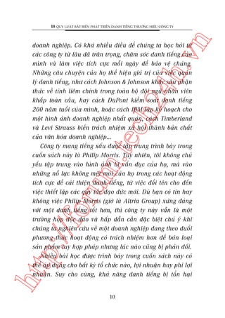 n

18 QUY LUÊÅT BÊËT BIÏËN PHAÁT TRIÏÍN DANH TIÏËNG THÛÚNG HIÏÅU CÖNG TY

htt

p:/
/f

oru

m.
te

ch
24
h.v

doanh nghiïåp. Coá khaá nhiïìu àiïìu àïí chuáng ta hoåc hoãi tûâ
caác cöng ty tûâ lêu àaä trên troång, chùm soác danh tiïëng cuãa
mònh vaâ laâm viïåc tñch cûåc möîi ngaây àïí baão vïå chuáng.
Nhûäng cêu chuyïån cuãa hoå thïí hiïån giaá trõ cuãa viïåc quaãn
lyá danh tiïëng, nhû caách Johnson & Johnson khùæc sêu nhêån
thûác vïì tñnh liïm chñnh trong toaân böå àöåi nguä nhên viïn
khùæp toaân cêìu, hay caách DuPont kiïím soaát danh tiïëng
200 nùm tuöíi cuãa mònh, hoùåc caách IBM lêåp kïë hoaåch cho
möåt hònh aãnh doanh nghiïåp nhêët quaán, caách Timberland
vaâ Levi Strauss biïën traách nhiïåm xaä höåi thaânh baãn chêët
cuãa vùn hoáa doanh nghiïåp…
Cöng ty mang tiïëng xêëu àûúåc têåp trung trònh baây trong
cuöën saách naây laâ Philip Morris. Tuy nhiïn, töi khöng chuã
yïëu têåp trung vaâo hònh aãnh bõ vêín àuåc cuãa hoå, maâ vaâo
nhûäng nöî lûåc khöng mïåt moãi cuãa hoå trong caác hoaåt àöång
tñch cûåc àïí caãi thiïån danh tiïëng, tûâ viïåc àöíi tïn cho àïën
viïåc thiïët lêåp caác quy tùæc àaåo àûác múái. Duâ baån coá tin hay
khöng viïåc Philip Morris (giúâ laâ Altria Group) xûáng àaáng
vúái möåt danh tiïëng töët hún, thò cöng ty naây vêîn laâ möåt
trûúâng húåp àöåc àaáo vaâ hêëp dêîn cêìn àùåc biïåt chuá yá khi
chuáng ta nghiïn cûáu vïì möåt doanh nghiïåp àang theo àuöíi
phûúng thûác hoaåt àöång coá traách nhiïåm hún àïí baán loaåi
saãn phêím tuy húåp phaáp nhûng luác naâo cuäng bõ phaãn àöëi.
Nhiïìu baâi hoåc àûúåc trònh baây trong cuöën saách naây coá
thïí aáp duång cho bêët kyâ töí chûác naâo, lúåi nhuêån hay phi lúåi
nhuêån. Suy cho cuâng, khaã nùng danh tiïëng bõ töín haåi

10

 