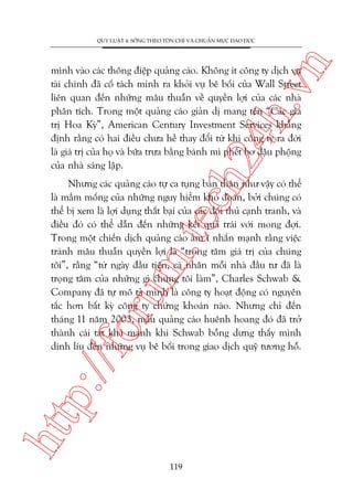 n

QUY LUÊÅT 4: SÖËNG THEO TÖN CHÓ VAÂ CHUÊÍN MÛÅC ÀAÅO ÀÛÁC

ch
24
h.v

mònh vaâo caác thöng àiïåp quaãng caáo. Khöng ñt cöng ty dõch vuå
taâi chñnh àaä cöë taách mònh ra khoãi vuå bï böëi cuãa Wall Street
liïn quan àïën nhûäng mêu thuêîn vïì quyïìn lúåi cuãa caác nhaâ
phên tñch. Trong möåt quaãng caáo giaãn dõ mang tïn “Caác giaá
trõ Hoa Kyâ”, American Century Investment Services khùèng
àõnh rùçng coá hai àiïìu chûa hïì thay àöíi tûâ khi cöng ty ra àúâi
laâ giaá trõ cuãa hoå vaâ bûäa trûa bùçng baánh mò phïët bú àêåu phöång
cuãa nhaâ saáng lêåp.

htt

p:/
/f

oru

m.
te

Nhûng caác quaãng caáo tûå ca tuång baãn thên nhû vêåy coá thïí
laâ mêìm möëng cuãa nhûäng nguy hiïím khoá àoaán, búãi chuáng coá
thïí bõ xem laâ lúåi duång thêët baåi cuãa caác àöëi thuã caånh tranh, vaâ
àiïìu àoá coá thïí dêîn àïën nhûäng kïët quaã traái vúái mong àúåi.
Trong möåt chiïën dõch quaãng caáo êìm ô nhêën maånh rùçng viïåc
traánh mêu thuêîn quyïìn lúåi laâ “troång têm giaá trõ cuãa chuáng
töi”, rùçng “tûâ ngaây àêìu tiïn, caá nhên möîi nhaâ àêìu tû àaä laâ
troång têm cuãa nhûäng gò chuáng töi laâm”, Charles Schwab &
Company àaä tûå mö taã mònh laâ cöng ty hoaåt àöång coá nguyïn
tùæc hún bêët kyâ cöng ty chûáng khoaán naâo. Nhûng chó àïën
thaáng 11 nùm 2003, mêíu quaãng caáo huïnh hoang àoá àaä trúã
thaânh caái taát khaá maånh khi Schwab böîng dûng thêëy mònh
dñnh lñu àïën nhûäng vuå bï böëi trong giao dõch quyä tûúng höî.

119

 