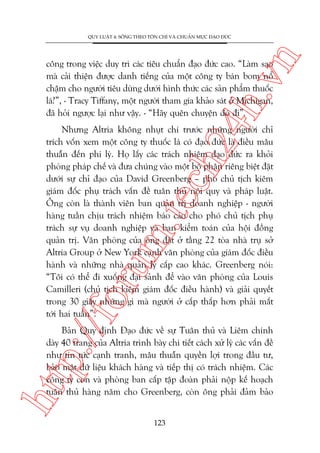 n

QUY LUÊÅT 4: SÖËNG THEO TÖN CHÓ VAÂ CHUÊÍN MÛÅC ÀAÅO ÀÛÁC

ch
24
h.v

cöng trong viïåc duy trò caác tiïu chuêín àaåo àûác cao. “Laâm sao
maâ caãi thiïån àûúåc danh tiïëng cuãa möåt cöng ty baán bom nöí
chêåm cho ngûúâi tiïu duâng dûúái hònh thûác caác saãn phêím thuöëc
laá?”, - Tracy Tiffany, möåt ngûúâi tham gia khaão saát úã Michigan,
àaä hoãi ngûúåc laåi nhû vêåy. - “Haäy quïn chuyïån àoá ài”.

p:/
/f

oru

m.
te

Nhûng Altria khöng nhuåt chñ trûúác nhûäng ngûúâi chó
trñch vöën xem möåt cöng ty thuöëc laá coá àaåo àûác laâ àiïìu mêu
thuêîn àïën phi lyá. Hoå lêëy caác traách nhiïåm àaåo àûác ra khoãi
phoâng phaáp chïë vaâ àûa chuáng vaâo möåt böå phêån riïng biïåt àùåt
dûúái sûå chó àaåo cuãa David Greenberg – phoá chuã tõch kiïm
giaám àöëc phuå traách vêën àïì tuên thuã nöåi quy vaâ phaáp luêåt.
Öng coân laâ thaânh viïn ban quaãn trõ doanh nghiïåp - ngûúâi
haâng tuêìn chõu traách nhiïåm baáo caáo cho phoá chuã tõch phuå
traách sûå vuå doanh nghiïåp vaâ ban kiïím toaán cuãa höåi àöìng
quaãn trõ. Vùn phoâng cuãa öng àùåt úã têìng 22 toâa nhaâ truå súã
Altria Group úã New York caånh vùn phoâng cuãa giaám àöëc àiïìu
haânh vaâ nhûäng nhaâ quaãn lyá cêëp cao khaác. Greenberg noái:
“Töi coá thïí ài xuöëng àaåi saãnh àïí vaâo vùn phoâng cuãa Louis
Camilleri (chuã tõch kiïm giaám àöëc àiïìu haânh) vaâ giaãi quyïët
trong 30 giêy nhûäng gò maâ ngûúâi úã cêëp thêëp hún phaãi mêët
túái hai tuêìn”.

htt

Baãn Quy àõnh Àaåo àûác vïì sûå Tuên thuã vaâ Liïm chñnh
daây 40 trang cuãa Altria trònh baây chi tiïët caách xûã lyá caác vêën àïì
nhû tin tûác caånh tranh, mêu thuêîn quyïìn lúåi trong àêìu tû,
baão mêåt dûä liïåu khaách haâng vaâ tiïëp thõ coá traách nhiïåm. Caác
cöng ty con vaâ phoâng ban cêëp têåp àoaân phaãi nöåp kïë hoaåch
tuên thuã haâng nùm cho Greenberg, coân öng phaãi àaãm baão
123

 