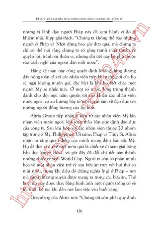n

18 QUY LUÊÅT BÊËT BIÏËN PHAÁT TRIÏÍN DANH TIÏËNG THÛÚNG HIÏÅU CÖNG TY

ch
24
h.v

nhûng võ laänh àaåo ngûúâi Phaáp naây àaä xem haânh vi àoá laâ
khiïëm nhaä. Kipp giaãi thñch: “Chuáng ta khöng thïí baão nhûäng
ngûúâi úã Phaáp vaâ Nhêåt àûâng bao giúâ àûa quaâ, maâ chuáng ta
chó coá thïí noái rùçng chuáng ta cöë gùæng traánh mêu thuêîn vïì
quyïìn lúåi, traánh sûå thiïn võ, nhûng chi tiïët naây laåi phuå thuöåc
vaâo caách nghô cuãa ngûúâi dên möîi nûúác”.

m.
te

Haäng kïë toaán naây cuäng quyïët àõnh khöng duâng àûúâng
dêy noáng toaân cêìu vò caác nhên viïn trïn khùæp thïë giúái cuãa hoå
seä ngaåi khöng muöën goåi, àùåc biïåt laâ khi hoå biïët chùæc möåt
ngûúâi Myä seä nhêëc maáy. ÚÃ möåt söë nûúác, loâng trung thaânh
daânh cho àöåi nguä nùæm quyïìn töëi cao khiïën caác nhên viïn
nûúác ngoaâi coá xu hûúáng baây toã möëi quan têm vïì àaåo àûác vúái
nhûäng ngûúâi àöìng hûúng cuãa hoå hún.

htt

p:/
/f

oru

Altria Group tiïëp nhêån yá kiïën tûâ caác nhên viïn Myä lêîn
nhên viïn nûúác ngoaâi khi soaån thaão baãn quy àõnh àaåo àûác
cuãa cöng ty. Sau khi hoåp vúái caác nhên viïn thuöåc 20 nhoám
têåp trung úã Myä, Philippines, Ukraine, Phaáp vaâ Thuåy Sô, Altria
nhêån ra rùçng quan àiïím cuãa mònh mang àêåm baãn sùæc Myä.
Hoå àaä àûa vñ duå vïì möåt moán quaâ laâ chiïëc veá ài xem giaãi boáng
bêìu duåc Super Bowl, vaâ giúâ àêy àaä àöíi chi tiïët naây thaânh
nhûäng chiïëc veá xem World Cup. Ngoaâi ra coân coá phêìn minh
hoåa vïì möåt nhên viïn trúã vïì sau bûäa ùn trûa vúái húi thúã coá
muâi rûúåu, trong khi àiïìu àoá chùèng nghôa lyá gò úã Phaáp – núi
maâ rûúåu thûúâng xuyïn àûúåc mang ra trong caác bûäa ùn. Thïë
laâ vñ duå naây àûúåc thay bùçng hònh aãnh möåt ngûúâi tröng coá veã
löi thöi, bïå raåc khi àïën núi laâm viïåc vaâo buöíi saáng.
Greenberg cuãa Altria noái: “Chuáng töi coân phaãi quy àõnh
126

 