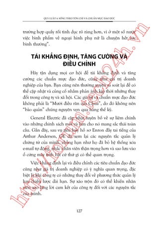 n

QUY LUÊÅT 4: SÖËNG THEO TÖN CHÓ VAÂ CHUÊÍN MÛÅC ÀAÅO ÀÛÁC

ch
24
h.v

trûúâng húåp quêëy röëi tònh duåc roä raâng hún, vò úã möåt söë nûúác
viïåc bònh phêím vïì ngoaåi hònh phuå nûä laâ chuyïån hïët sûác
bònh thûúâng”.

TAÁI KHÙÈNG ÀÕNH, TÙNG CÛÚÂNG VAÂ
ÀIÏÌU CHÓNH

m.
te

Haäy têån duång moåi cú höåi àïí taái khùèng àõnh vaâ tùng
cûúâng caác chuêín mûåc àaåo àûác, cuäng nhû giaá trõ doanh
nghiïåp cuãa baån. Baån cuäng nïn thûúâng xuyïn raâ soaát laåi àïí coá
thïí cêåp nhêåt vaâ cuãng cöë nhùçm phaãn aánh kõp thúâi nhûäng thay
àöíi trong cöng ty vaâ xaä höåi. Caác giaá trõ vaâ chuêín mûåc àaåo àûác
khöng phaãi laâ “Mûúâi àiïìu rùn cuãa Chuáa”, do àoá khöng nïn
“baão quaãn” chuáng nguyïn veån qua haâng thïë kyã.

p:/
/f

oru

General Electric àaä cêåp nhêåt tuyïn böë vïì sûå liïm chñnh
vaâo nhûäng chñnh saách múái vaâ laâm cho noá mang sùæc thaái toaân
cêìu. Gêìn àêy, sau vuå tiïu huãy höì sú Enron àêìy tai tiïëng cuãa
Arthur Andersen, GE àaä xem laåi caác nguyïn tùæc quaãn lyá
chûáng tûâ cuãa mònh, chùèng haån nhû hoå àaä boã hïå thöëng xoáa
e-mail tûå àöång, nhùæc nhên viïn thêån troång hún vaâ sao lûu vaâo
öí cûáng maáy tñnh bêët cûá thûá gò coá thïí quan troång.

htt

Viïåc khùèng àõnh laåi vaâ àiïìu chónh caác tiïu chuêín àaåo àûác
cuäng nhû giaá trõ doanh nghiïåp coá yá nghôa quan troång, àùåc
biïåt laâ khi cöng ty coá nhûäng thay àöíi vïì phûúng thûác quaãn lyá
hay chiïën lûúåc daâi haån. Sûå xaáo tröån àoá coá thïí khiïën nhên
viïn xao laäng lúâi cam kïët cuãa cöng ty àöëi vúái caác nguyïn tùæc
cuãa mònh.

127

 