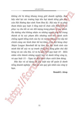 n

LÚÁI GIÚÁI THIÏÅU

oru

m.
te

ch
24
h.v

khöng chó bõ àoáng khung trong giúái doanh nghiïåp. Baån
haäy nhúá laåi caác trûúâng húåp töín haåi danh tiïëng gêìn àêy
cuãa Höåi Hûúáng àaåo sinh Nam Hoa Kyâ. Höåi naây leä ra phaãi
tham khaão quy luêåt 3 rùçng möåt töí chûác cêìn hiïíu biïët vaâ
phuåc vuå cho têët caã caác àöëi tûúång trong phaåm vi cuãa mònh.
Hoå dûúâng nhû khöng nhêån ra nhûäng ngûúâi uãng höå trung
thaânh seä bõ xuác phaåm àïën nhûúâng naâo búãi chñnh saách
chöëng ngûúâi àöìng tñnh cuãa hoå vaâ ruát laåi khoaãn trúå cêëp taâi
chñnh cuâng caác hònh thûác höî trúå khaác. Coân àöåi boáng chaây
Major League Baseball àaä tûå laâm töín haåi hònh aãnh cuãa
mònh khi àïí xaãy ra sûå tranh chêëp lao àöång giûäa chuã àöåi
boáng vaâ caác cêìu thuã. Leä ra hoå nïn biïët quy luêåt 10 – Biïën
nhên viïn thaânh nhûäng ngûúâi baão vïå danh tiïëng cöng ty,
vaâ quy luêåt 15 – Ngay tûâ àêìu phaãi choån caách laâm àuáng.
Haäy àoåc vaâ sûã duång 18 quy luêåt naây àïí quaãn lyá danh
tiïëng doanh nghiïåp – thûá taâi saãn quyá giaá nhêët cuãa cöng ty
baån.

htt

p:/
/f

Ronald J. Alsop

11

 