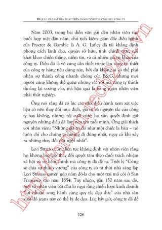 n

18 QUY LUÊÅT BÊËT BIÏËN PHAÁT TRIÏÍN DANH TIÏËNG THÛÚNG HIÏÅU CÖNG TY

m.
te

ch
24
h.v

Nùm 2003, trong baâi diïîn vùn gûãi àïën nhên viïn vaâo
buöíi hoåp mùåt àêìu nùm, chuã tõch kiïm giaám àöëc àiïìu haânh
cuãa Procter & Gamble laâ A. G. Lafley àaä taái khùèng àõnh
phong caách laänh àaåo, quyïìn súã hûäu, tñnh chñnh trûåc, nöîi
khaát khao chiïën thùæng, niïìm tin, vaâ caã nhiïìu giaá trõ khaác cuãa
cöng ty. Àiïìu àoá laâ vö cuâng cêìn thiïët trûúác laân soáng taái thiïët
cuãa cöng ty haâng tiïu duâng naây, búãi duâ khöng ai coá thïí phuã
nhêån sûå thaânh cöng nhanh choáng cuãa P&G, nhûng moåi
ngûúâi cuäng khöng thïí quïn nhûäng rùæc röëi maâ cöng ty thónh
thoaãng laåi vûúáng vaâo, maâ hêåu quaã laâ haâng ngaân nhên viïn
phaãi thêët nghiïåp.

oru

Öng noái rùçng àaä coá luác caác nhaâ àiïìu haânh xem xeát viïåc
liïåu coá nïn thay àöíi muåc àñch, giaá trõ vaâ nguyïn tùæc cuãa cöng
ty hay khöng, nhûng röìi cuöëi cuâng hoå vêîn quyïët àõnh giûä
nguyïn nhûäng àiïìu àaä laâm nïn tïn tuöíi mònh. Öng giaãi thñch
vúái nhên viïn: “Nhûäng giaá trõ àoá nhû möåt chiïëc la baân – noá
luön chó cho chuáng ta hûúáng ài àuáng nhêët, ngay caã khi xaãy
ra nhûäng thay àöíi àöåt ngöåt nhêët”.

htt

p:/
/f

Levi Strauss cuäng liïn tuåc khùèng àõnh vúái nhên viïn rùçng
hoå khöng bao giúâ thay àöíi quyïët têm theo àuöíi traách nhiïåm
xaä höåi vaâ sûå liïm chñnh maâ cöng ty àaä àïì ra. Triïët lyá “Cuâng
seã chia sûå thõnh vûúång” cuãa cöng ty coá tûâ thúâi nhaâ saáng lêåp
Levi Strauss quyïn goáp nùm àö-la cho möåt traåi möì cöi úã San
Francisco vaâo nùm 1854. Tuy nhiïn, gêìn 150 nùm sau àoá,
möåt söë nhên viïn bùæt àêìu lo ngaåi rùçng chiïën lûúåc kinh doanh
“lúåi nhuêån song haânh cuâng quy tùæc àaåo àûác” cuãa nhaâ saãn
xuêët àöì jeans naây coá thïí bõ àe doåa. Luác bêëy giúâ, cöng ty àaä àïí
128

 