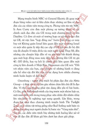 n

18 QUY LUÊÅT BÊËT BIÏËN PHAÁT TRIÏÍN DANH TIÏËNG THÛÚNG HIÏÅU CÖNG TY

oru

m.
te

ch
24
h.v

Maång truyïìn hònh NBC vaâ General Electric àaä quay möåt
àoaån bùng video mö taã khaá chên thûåc nhûäng sai lêìm vïì àaåo
àûác cuãa caác nhên viïn trong cöng ty. Phoáng viïn tin tûác NBC
laâ Ann Curry coân àûa möåt phoáng sûå tûúâng thuêåt vïì caác
chñnh saách àaåo àûác cuãa GE trong möåt chûúng trònh coá tïn
Dateline. Cö àún cûã möåt söë trûúâng húåp cû xûã thiïëu àaåo àûác
taåi GE, tûâ viïåc laâm “húåp àöìng ma” buön baán àöång cú maáy
bay vúái Khöng quên Israel liïn quan àïën möåt võ tûúáng Israel
vaâ möåt nhaâ quaãn lyá tiïëp thõ cao cêëp úã GE (vaâ sau àoá böå àöi
naây àaä chuyïín 11 triïåu àö-la vaâo möåt ngên haâng Thuåy Sô), àïën
nhûäng cêu chuyïån hêëp dêîn vïì vuå rûãa tiïìn bêët thaânh thöng
qua möåt húåp àöìng mua maáy àiïìu hoâa khöng khñ GE trõ giaá
40. 000 àö-la, hay vuå höëi löå chñnh phuã liïn quan àïën möåt
cöng ty liïn doanh úã Nhêåt Baãn. Heineman cuãa GE noái: “Àöëi
vúái nhên viïn cuãa baån, cêu chuyïån vïì nhûäng haânh vi àaáng
xêëu höí nhû vêåy àöi khi coân coá taác duång hún nhiïìu chûúng
trònh huêën luyïån vïì àaåo àûác”.

htt

p:/
/f

Greenberg – ngûúâi phuå traách böå phêån àaåo àûác cuãa Altria
Group – yá thûác rêët roä vïì caãm giaác nhaâm chaán khi chuã àïì laâ àaåo
àûác. Vò thïë, öng thûúâng phaãi vêån duång àïën yïëu töë haâi hûúác.
Coá lêìn, giûäa buöíi thuyïët trònh cuãa öng trûúác möåt nhoám luêåt sû,
möåt nam diïîn viïn trong trang phuåc siïu nhên àöåt nhiïn nhaãy
lïn sên khêëu vaâ nghiïng ngoá xung quanh. Lêìn khaác, trong
àoaån haát nhaåi theo chûúng trònh truyïìn hònh The Twilight
Zone, möåt nhên vêåt tröng giöëng nhû Rod Serling xuêët hiïån vaâ
thöng baáo rùçng moåi ngûúâi chuêín bõ bûúác vaâo “Vuâng tuên thuã”.
Sau àoá, caác diïîn viïn trònh baây nhûäng tònh huöëng khoá xûã vïì
vêën àïì àaåo àûác àïí khaán giaã bïn dûúái lûåa choån giaãi phaáp.
130

 