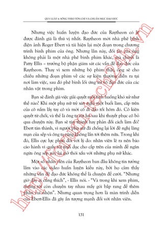 n

QUY LUÊÅT 4: SÖËNG THEO TÖN CHÓ VAÂ CHUÊÍN MÛÅC ÀAÅO ÀÛÁC

ch
24
h.v

Nhûng viïåc huêën luyïån àaåo àûác cuãa Raytheon coá leä
àûúåc àaánh giaá laâ thuá võ nhêët. Raytheon múâi nhaâ phï bònh
àiïån aãnh Roger Ebert vaâ taái hiïån laåi möåt àoaån trong chûúng
trònh bònh phim cuãa öng. Nhûng lêìn naây, àöëi taác cuãa öng
khöng phaãi laâ möåt nhaâ phï bònh phim khaác, maâ chñnh laâ
Patty Ellis – trûúãng böå phêån giaám saát caác vêën àïì àaåo àûác cuãa
Raytheon. Thay vò xem nhûäng böå phim thêåt, öng seä cho
chiïëu nhûäng àoaån phim vïì caác sûå kiïån thûúâng diïîn ra taåi
núi laâm viïåc, sau àoá phï bònh löëi ûáng xûã vö àaåo àûác cuãa caác
nhên vêåt trong phim.

p:/
/f

oru

m.
te

Baån seä àaánh giaá viïåc giaãi quyïët möåt tònh huöëng khoá xûã nhû
thïë naâo? Khi möåt phuå nûä treã xin nghó möåt buöíi laâm, cêëp trïn
cuãa cö nùæm lêëy tay cö vaâ múâi cö ài daåo töëi höm àoá. Cö kiïn
quyïët tûâ chöëi, vaâ thïë laâ öng ta ruát lui sau khi thuyïët phuåc cö boã
qua chuyïån naây. Baån seä taán thaânh hay phaãn àöëi caách laâm àoá?
Ebert taán thaânh, vò ngûúâi phuå nûä àaä chöëng laåi lúâi àïì nghõ laäng
maån cuãa sïëp vaâ öng ta cuäng khöng lêën túái thïm nûäa. Trong khi
àoá, Ellis cûåc lûåc phaãn àöëi vúái lyá do: nhên viïn leä ra nïn baáo
caáo haânh vi quêëy röëi tònh duåc cho cêëp trïn cuãa mònh àïí ngùn
ngûâa öng sïëp naây laåi giúã thoái xêëu vúái nhûäng phuå nûä khaác.

htt

Möåt söë nhên viïn cuãa Raytheon ban àêìu khöng tin tûúãng
lùæm vaâo caác video huêën luyïån kiïíu naây, búãi hoå caãm thêëy
nhûäng vêën àïì àaåo àûác khöng thïí laâ chuyïån àïí cûúâi. “Nhûng
giúâ àêy ai cuäng thñch”, - Ellis noái. - “Vaâ trong khi xem phim,
chuáng töi coân chuyïìn tay nhau mêëy goái bùæp rang àïí thïm
phêìn vui nhöån”. Nhûng quan troång hún laâ maân trònh diïîn
cuãa Ebert-Ellis àaä gêy êën tûúång maånh àöëi vúái nhên viïn.
131

 