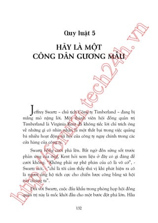 n

ch
24
h.v

Quy luêåt 5

m.
te

HAÄY LAÂ MÖÅT
CÖNG DÊN GÛÚNG MÊÎU

J

oru

effrey Swartz – chuã tõch Cöng ty Timberland – àang bõ
mùæng moã nùång lúâi. Möåt thaânh viïn höåi àöìng quaãn trõ
Timberland laâ Virginia Kent àaä khöng tiïëc lúâi chó trñch öng
vïì nhûäng gò cö nhòn nhêån laâ möåt thêët baåi trong viïåc quaãng
baá nhiïìu hoaåt àöång xaä höåi cuãa cöng ty ngay chñnh trong caác
cûãa haâng cuãa cöng ty.

htt

p:/
/f

Swartz böîng cûúâi phaá lïn. Bêët ngúâ àïën sûãng söët trûúác
phaãn ûáng cuãa öng, Kent hoãi xem liïåu úã àêy coá gò àaáng àïí
cûúâi khöng. “Khöng phaãi sûå phï phaán cuãa cö laâ vö cúá”, Swartz noái, - “chó laâ töi caãm thêëy thuá võ khi phaát hiïån ra cö
laâ ngûúâi uãng höå tñch cûåc cho chiïën lûúåc cöng bùçng xaä höåi
cuãa chuáng ta”.
Àöëi vúái Swartz, cuöåc àêëu khêíu trong phoâng hoåp höåi àöìng
quaãn trõ naây laâ möëc khúãi àêìu cho möåt bûúác àöåt phaá lúán. Hêìu
132

 