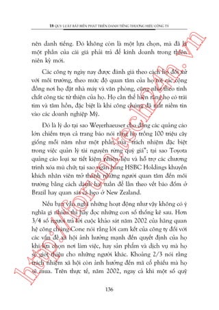 n

18 QUY LUÊÅT BÊËT BIÏËN PHAÁT TRIÏÍN DANH TIÏËNG THÛÚNG HIÏÅU CÖNG TY

ch
24
h.v

nïn danh tiïëng. Àoá khöng coân laâ möåt lûåa choån, maâ àaä laâ
möåt phêìn cuãa caái giaá phaãi traã àïí kinh doanh trong thiïn
niïn kyã múái.

Caác cöng ty ngaây nay àûúåc àaánh giaá theo caách hoå àöëi xûã
vúái möi trûúâng, theo mûác àöå quan têm cuãa hoå túái caác cöång
àöìng núi hoå àùåt nhaâ maáy vaâ vùn phoâng, cuäng nhû theo tñnh
chêët cöng taác tûâ thiïån cuãa hoå. Hoå cêìn thïí hiïån rùçng hoå coá traái
tim vaâ têm höìn, àùåc biïåt laâ khi cöng chuáng àaä mêët niïìm tin
vaâo caác doanh nghiïåp Myä.

oru

m.
te

Àoá laâ lyá do taåi sao Weyerhaeuser cho àùng caác quaãng caáo
lúán chiïëm troån caã trang baáo noái rùçng hoå tröìng 100 triïåu cêy
giöëng möîi nùm nhû möåt phêìn cuãa “traách nhiïåm àùåc biïåt
trong viïåc quaãn lyá taâi nguyïn rûâng quyá giaá”; taåi sao Toyota
quaãng caáo loaåi xe tiïët kiïåm nhiïn liïåu vaâ höî trúå caác chûúng
trònh xoáa muâ chûä; taåi sao ngên haâng HSBC Holdings khuyïën
khñch nhên viïn trúã thaânh nhûäng ngûúâi quan têm àïën möi
trûúâng bùçng caách daânh hai tuêìn àïí lêìn theo vïët baáo àöëm úã
Brazil hay quan saát caá heo úã New Zealand.

htt

p:/
/f

Nïëu baån vêîn nghô nhûäng hoaåt àöång nhû vêåy khöng coá yá
nghôa gò nhiïìu thò haäy àoåc nhûäng con söë thöëng kï sau. Hún
3/4 söë ngûúâi traã lúâi cuöåc khaão saát nùm 2002 cuãa haäng quan
hïå cöng chuáng Cone noái rùçng lúâi cam kïët cuãa cöng ty àöëi vúái
caác vêën àïì xaä höåi aãnh hûúãng maånh àïën quyïët àõnh cuãa hoå
khi lûåa choån núi laâm viïåc, hay saãn phêím vaâ dõch vuå maâ hoå
seä giúái thiïåu cho nhûäng ngûúâi khaác. Khoaãng 2/3 noái rùçng
traách nhiïåm xaä höåi coân aãnh hûúãng àïën maä cöí phiïëu maâ hoå
seä mua. Trïn thûåc tïë, nùm 2002, ngay caã khi möåt söë quyä
136

 