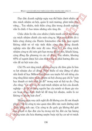 n

18 QUY LUÊÅT BÊËT BIÏËN PHAÁT TRIÏÍN DANH TIÏËNG THÛÚNG HIÏÅU CÖNG TY

ch
24
h.v

Àaåo àûác doanh nghiïåp ngaây nay thïí hiïån dûúái nhiïìu caái
tïn: traách nhiïåm xaä höåi, quaãn lyá möi trûúâng, phaát triïín bïìn
vûäng... Tuy nhiïn, tinh thêìn cöng dên trong doanh nghiïåp
vêîn laâ chiïëc ö bao truâm nhûäng nïìn taãng àoá.

m.
te

Chùæc chùæn laâ vêîn coân nhiïìu yá kiïën tranh caäi vïì thûá haång
caác traách nhiïåm chñnh cuãa möåt cöng ty. Möåt cuöåc thùm doâ yá
kiïën cöng chuáng cuãa Harris Interactive cho thêëy moåi ngûúâi
khöng nhêët trñ vïì viïåc tinh thêìn cöng dên trong doanh
nghiïåp nïn àaåt àïën mûác àöå naâo. Hún 1/2 tin rùçng traách
nhiïåm cöng ty chó nïn giúái haån trong nhên viïn, khaách haâng,
cöång àöìng àõa phûúng vaâ caác cöí àöng. Tuy nhiïn, khoaãng
45% söë ngûúâi àûúåc hoãi caãm thêëy cöng ty phaãi hûúáng àïën caác
vêën àïì xaä höåi toaân cêìu.

p:/
/f

oru

Chó 1% noái rùçng traách nhiïåm cöng ty chó àún giaãn laâ laâm
ra lúåi nhuêån cho cöí àöng. Phêìn thiïíu söë naây àûáng vïì phña
nhaâ kinh tïë hoåc Milton Friedman sau tuyïn böë nöíi tiïëng cuãa
öng rùçng khaái niïåm traách nhiïåm xaä höåi chung quy chó laâ “möåt
hoåc thuyïët coá tñnh chêët lêåt àöí” trong möåt xaä höåi tûå do. Öng
cho rùçng: “Coá möåt vaâ chó möåt traách nhiïåm xaä höåi cuãa doanh
nghiïåp – àoá laâ sûã duång nguöìn lûåc cuãa mònh vaâ tham gia vaâo
caác hoaåt àöång àûúåc thiïët kïë àïí tùng lúåi nhuêån, miïîn laâ noá
khöng vi phaåm luêåt chúi”.

htt

Nhûng ngaây nay caách nghô àoá àaä khöng coân àuã sûác thuyïët
phuåc úã bêët kyâ cöng ty naâo quan têm àïën viïåc nuöi dûúäng möåt
danh tiïëng tñch cûåc. Caác cöng ty àa quöëc gia khöng thïí giúái
haån phaåm vi àaåo àûác cuãa hoå trong nöåi böå, khi caác lûåc lûúång
chöëng toaân cêìu hoáa thûúâng xuyïn buöåc töåi hoå cû xûã vö traách
138

 