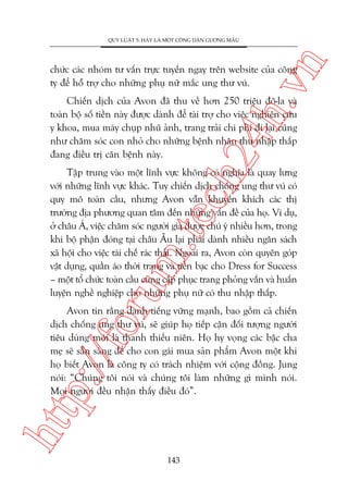 n

QUY LUÊÅT 5: HAÄY LAÂ MÖÅT CÖNG DÊN GÛÚNG MÊÎU

ch
24
h.v

chûác caác nhoám tû vêën trûåc tuyïën ngay trïn website cuãa cöng
ty àïí höî trúå cho nhûäng phuå nûä mùæc ung thû vuá.

Chiïën dõch cuãa Avon àaä thu vïì hún 250 triïåu àö-la vaâ
toaân böå söë tiïìn naây àûúåc daânh àïí taâi trúå cho viïåc nghiïn cûáu
y khoa, mua maáy chuåp nhuä aãnh, trang traãi chi phñ ài laåi cuäng
nhû chùm soác con nhoã cho nhûäng bïånh nhên thu nhêåp thêëp
àang àiïìu trõ cùn bïånh naây.

oru

m.
te

Têåp trung vaâo möåt lônh vûåc khöng coá nghôa laâ quay lûng
vúái nhûäng lônh vûåc khaác. Tuy chiïën dõch chöëng ung thû vuá coá
quy mö toaân cêìu, nhûng Avon vêîn khuyïën khñch caác thõ
trûúâng àõa phûúng quan têm àïën nhûäng vêën àïì cuãa hoå. Vñ duå,
úã chêu AÁ, viïåc chùm soác ngûúâi giaâ àûúåc chuá yá nhiïìu hún, trong
khi böå phêån àoáng taåi chêu Êu laåi phaãi daânh nhiïìu ngên saách
xaä höåi cho viïåc taái chïë raác thaãi. Ngoaâi ra, Avon coân quyïn goáp
vêåt duång, quêìn aáo thúâi trang vaâ tiïìn baåc cho Dress for Success
– möåt töí chûác toaân cêìu cung cêëp phuåc trang phoãng vêën vaâ huêën
luyïån nghïì nghiïåp cho nhûäng phuå nûä coá thu nhêåp thêëp.

htt

p:/
/f

Avon tin rùçng danh tiïëng vûäng maånh, bao göìm caã chiïën
dõch chöëng ung thû vuá, seä giuáp hoå tiïëp cêån àöëi tûúång ngûúâi
tiïu duâng múái laâ thanh thiïëu niïn. Hoå hy voång caác bêåc cha
meå seä sùén saâng àïí cho con gaái mua saãn phêím Avon möåt khi
hoå biïët Avon laâ cöng ty coá traách nhiïåm vúái cöång àöìng. Jung
noái: “Chuáng töi noái vaâ chuáng töi laâm nhûäng gò mònh noái.
Moåi ngûúâi àïìu nhêån thêëy àiïìu àoá”.

143

 