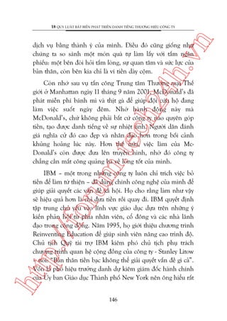 n

18 QUY LUÊÅT BÊËT BIÏËN PHAÁT TRIÏÍN DANH TIÏËNG THÛÚNG HIÏÅU CÖNG TY

ch
24
h.v

dõch vuå bùçng thaânh yá cuãa mònh. Àiïìu àoá cuäng giöëng nhû
chuáng ta so saánh möåt moán quaâ tûå laâm lêëy vúái têëm ngên
phiïëu: möåt bïn àoâi hoãi têëm loâng, sûå quan têm vaâ sûác lûåc cuãa
baãn thên, coân bïn kia chó laâ vñ tiïìn daây cöåm.

m.
te

Coân nhúá sau vuå têën cöng Trung têm Thûúng maåi Thïë
giúái úã Manhattan ngaây 11 thaáng 9 nùm 2001, McDonald’s àaä
phaát miïîn phñ baánh mò vaâ thõt gaâ àïí giuáp àöåi cûáu höå àang
laâm viïåc suöët ngaây àïm. Nhúâ haânh àöång naây maâ
McDonald’s, chûá khöng phaãi bêët cûá cöng ty naâo quyïn goáp
tiïìn, taåo àûúåc danh tiïëng vïì sûå nhiïåt tònh. Ngûúâi dên àaánh
giaá nghôa cûã àoá cao àeåp vaâ nhên àaåo hún trong böëi caãnh
khuãng hoaãng luác naây. Hún thïë nûäa, viïåc laâm cuãa McDonald’s coân àûúåc àûa lïn truyïìn hònh, nhúâ àoá cöng ty
chùèng cêìn mêët cöng quaãng baá vïì loâng töët cuãa mònh.

htt

p:/
/f

oru

IBM – möåt trong nhûäng cöng ty luön chó trñch viïåc boã
tiïìn àïí laâm tûâ thiïån – àaä duâng chñnh cöng nghïå cuãa mònh àïí
giuáp giaãi quyïët caác vêën àïì xaä höåi. Hoå cho rùçng laâm nhû vêåy
seä hiïåu quaã hún laâ chó àûa tiïìn röìi quay ài. IBM quyïët àõnh
têåp trung chuã yïëu vaâo lônh vûåc giaáo duåc dûåa trïn nhûäng yá
kiïën phaãn höìi tûâ phña nhên viïn, cöí àöng vaâ caác nhaâ laänh
àaåo trong cöång àöìng. Nùm 1995, hoå giúái thiïåu chûúng trònh
Reinventing Education àïí giuáp sinh viïn nêng cao trònh àöå.
Chuã tõch Quyä taâi trúå IBM kiïm phoá chuã tõch phuå traách
chûúng trònh quan hïå cöång àöìng cuãa cöng ty - Stanley Litow
– noái: “Baãn thên tiïìn baåc khöng thïí giaãi quyïët vêën àïì gò caã”.
Vöën laâ phoá hiïåu trûúãng danh dûå kiïm giaám àöëc haânh chñnh
cuãa UÃy ban Giaáo duåc Thaânh phöë New York nïn öng hiïíu rêët
146

 