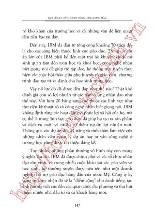 n

QUY LUÊÅT 5: HAÄY LAÂ MÖÅT CÖNG DÊN GÛÚNG MÊÎU

ch
24
h.v

roä khoá khùn cuãa trûúâng hoåc vaâ caã nhûäng vêën àïì liïn quan
àïën tiïìn baåc taåi àêy.

Àïën nay, IBM àaä àêìu tû töíng cöång khoaãng 70 triïåu àöla cho caác saáng kiïën thuöåc lônh vûåc giaáo duåc. Trong caác dûå
aán lúán cuãa IBM phaãi kïí àïën möåt traåi heâ khuyïën khñch nûä
sinh quan têm àïën toaán hoåc vaâ khoa hoåc, cöng nghïå nhêån
biïët gioång noái àïí giuáp treã têåp àoåc, hïå thöëng trûåc tuyïën thûåc
hiïån caác cuöåc höåi thaão giûäa phuå huynh vaâ giaáo viïn, chûúng
trònh àaâo taåo tûâ xa daânh cho hoåc sinh trung hoåc...

oru

m.
te

Vêåy nöî lûåc àoá àaä àûúåc àïìn àaáp nhû thïë naâo? Thêåt khoá
àaánh giaá con söë lúåi nhuêån tûâ caác haânh àöång nhên àaåo nhû
thïë naây. Vúái hún 20 bùçng saáng chïë thuöåc caác lônh vûåc nhû
thû viïån kyä thuêåt söë vaâ cöng nghïå nhêån biïët gioång noái, IBM
khùèng àõnh rùçng caác hoaåt àöång vò phuác lúåi xaä höåi cuãa hoå, maâ
cuå thïí laâ trong lônh vûåc giaáo duåc, àaä giuáp hoå taåo ra saãn phêím
vaâ dõch vuå múái, vaâ tûâ àoá coá thïm nguöìn lúåi nhuêån múái.
Thöng qua caác dûå aán àoá, kyä nùng vaâ tinh thêìn laâm viïåc cuãa
nhûäng nhên viïn quaãn lyá dûå aán hay tû vêën cöng nghïå úã
trûúâng hoåc cuäng àûúåc caãi thiïån àaáng kïí.

htt

p:/
/f

Tuy nhiïn, nhûäng phêìn thûúãng vö hònh naây coân mang
yá nghôa lêu daâi. IBM àaä àûúåc chñnh phuã vaâ caác töí chûác nhên
àaåo tön vinh, vaâ trong nhiïìu cuöåc khaão saát caác giaáo viïn vaâ
hoåc sinh, hoå thûúâng xuyïn àûúåc nïu tïn nhû möåt doanh
nghiïåp höî trúå giaáo duåc haâng àêìu cuãa nûúác Myä. Cöng ty kyâ
voång sûå cöng nhêån àoá seä laâ “àiïím cöång” cho danh tiïëng, taåo
aãnh hûúãng tñch cûåc àïën caác quan chûác àõa phûúng vaâ thu huát
thïm nhiïìu nhaâ àêìu tû vaâ caã khaách haâng múái.
147

 
