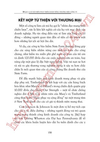 n

18 QUY LUÊÅT BÊËT BIÏËN PHAÁT TRIÏÍN DANH TIÏËNG THÛÚNG HIÏÅU CÖNG TY

ch
24
h.v

KÏËT HÚÅP TÛÂ THIÏåN VÚÁI THÛÚNG MAÅI

Möåt söë cöng ty laâm caái maâ hoå goåi laâ “nhên àaåo mang tñnh
chiïën lûúåc”, tûác laâ liïn kïët nghôa cûã cuãa hoå vúái muåc àñch cuãa
doanh nghiïåp. Hoå tin rùçng àiïìu naây seä laâm yïn loâng caác cöí
àöng – nhûäng ngûúâi quan têm àïën söë tiïìn cöí tûác trûúác mùæt
hún nhûäng lúåi ñch xaä höåi lêu daâi.

m.
te

Vñ duå, caác cöng ty baão hiïím State Farm thûúâng àoáng goáp
cho caác saáng kiïën nhùçm nêng cao tñnh an toaân cho cöng
chuáng, nhû kiïím tra miïîn phñ ghïë ngöìi an toaân cuãa treã em
vaâ daânh 120.000 àö-la cho caác cuöåc nghiïn cûáu an toaân, hay
nêng cêëp möåt giao löå àùåc biïåt nguy hiïím. Viïåc tai naån xe húi
vaâ ruãi ro gêy thûúng vong nghiïm troång ñt xaãy ra hún chùæc
chùæn laâ möëi quan têm cuãa caã cöng chuáng lêîn doanh thu cuãa
State Farm.

p:/
/f

oru

Àïí àêíy maånh hiïåu quaã kinh doanh trang phuåc vaâ giaây
deáp phuå nûä, Timberland àaä kïët húåp vúái caác cûãa haâng baách
hoáa khaác nhû Macy’s vaâ Dillard’s trong chiïën dõch quyïn goáp
10.000 àö-la cho Share Our Strength – möåt töí chûác chöëng
ngheâo àoái úã Myä. Caác nhên viïn cuãa Macy’s vaâ Timberland
cuäng thûåc hiïån “Ngaây phuåc vuå cöång àöìng” taåi möåt trung têm
úã New York daânh cho caác cö gaái võ thaânh niïn mang thai.

htt

Coân Johnson & Johnson laâ möåt àún võ höî trúå tñch cûåc
cho caác y taá, àiïìu dûúäng – nhûäng ngûúâi àoáng vai troâ quan
troång trong thaânh cöng kinh doanh cuãa cöng ty. J&J húåp
taác vúái Trûúâng Wharton cuãa Àaåi hoåc Pennsylvania àïí töí
chûác caác khoáa huêën luyïån keáo daâi ba tuêìn daânh cho caác y

150

 