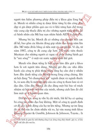 n

18 QUY LUÊÅT BÊËT BIÏËN PHAÁT TRIÏÍN DANH TIÏËNG THÛÚNG HIÏÅU CÖNG TY

ch
24
h.v

ngûúâi tòm kiïëm phûúng phaáp àiïìu trõ y khoa giaâu loâng baác
aái. Merck vaâ nhiïìu cöng ty dûúåc khaác tûâng bõ têën cöng döìn
dêåp vò giaá dûúåc phêím quaá cao vaâ vò khaã nùng haån chïë trong
viïåc cung cêëp thuöëc àiïìu trõ cho nhûäng ngûúâi tuáng thiïëu, kïí
caã bïånh nhên cuãa Myä hay naån nhên bïånh AIDS úã chêu Phi.

m.
te

Nhûng buâ laåi, Merck àaä coá nhûäng cêu chuyïån tñch cûåc
àïí kïí, bao göìm caác khoaãn àoáng goáp nhên àaåo haâng nùm lïn
àïën 340 triïåu àö-la bùçng caã tiïìn mùåt vaâ saãn phêím. Vñ duå, tûâ
nùm 1987, cöng ty àaä cung cêëp hún 700 triïåu viïn thuöëc
Mectizan cho nhûäng ngûúâi coá nguy cú phaát chûáng bïånh goåi
laâ “muâ söng”(*) úã möåt vaâi nûúác ngheâo nhêët thïë giúái.

p:/
/f

oru

Merck vöën àûúåc tiïëng laâ biïët quan têm àïën giúái y khoa
hún laâ vúái ngûúâi tiïu duâng. Nhûng giúâ àêy caác nhaâ àiïìu
haânh cuãa cöng ty phaãi thûâa nhêån rùçng hoå cêìn chuá yá nhiïìu
hún àïën danh tiïëng cuãa Merck trong loâng cöng chuáng, khi
xaä höåi àang “boã chung möåt soåt” ngaânh dûúåc vaâ ngaânh thuöëc
laá, vaâ xem àêy laâ möåt têåp húåp cuãa caác cöng ty tham lam vaâ vö
àaåo àûác. Gêìn àêy, Merck àaä cho àùng möåt baâi baáo vïì traách
nhiïåm xaä höåi trïn website cuãa mònh, nhûng caách laâm àoá chó
laâm möåt söë ñt ngûúâi quan têm.

htt

Àöi khi caác cöng ty vêîn bõ chó trñch, bêët kïí hoå coá quaãng
baá cöng taác nhên àaåo hay khöng. Möåt söë cöng ty quyïët àõnh
cûá àïí cho haânh àöång cuãa hoå tûå lïn tiïëng. Nhûng sûå im lùång
àoá coá thïí vûâa êín chûáa nhiïìu ruãi ro, laåi vûâa mang tñnh khoe
khoang. Procter & Gamble, Johnson & Johnson, Toyota... laâ

(*) Cùn bïånh do giun kyá sinh thûúâng söëng úã caác doâng söng chaãy nhanh gêy ra, vïì lêu
daâi coá thïí dêîn àïën muâ loâa.

156

 