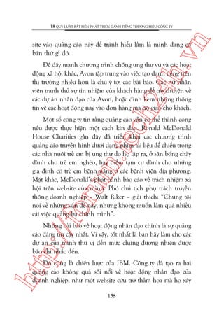 n

18 QUY LUÊÅT BÊËT BIÏËN PHAÁT TRIÏÍN DANH TIÏËNG THÛÚNG HIÏÅU CÖNG TY

ch
24
h.v

site vaâo quaãng caáo naây àïí traánh hiïíu lêìm laâ mònh àang cöë
baán thûá gò àoá.

Àïí àêíy maånh chûúng trònh chöëng ung thû vuá vaâ caác hoaåt
àöång xaä höåi khaác, Avon têåp trung vaâo viïåc taåo danh tiïëng trïn
thõ trûúâng nhiïìu hún laâ chuá yá túái caác baâi baáo. Caác nûä nhên
viïn tranh thuã sûå tñn nhiïåm cuãa khaách haâng àïí troâ chuyïån vïì
caác dûå aán nhên àaåo cuãa Avon, hoùåc àñnh keâm nhûäng thöng
tin vïì caác hoaåt àöång naây vaâo àún haâng maâ hoå giao cho khaách.

p:/
/f

oru

m.
te

Möåt söë cöng ty tin rùçng quaãng caáo vêîn coá thïí thaânh cöng
nïëu àûúåc thûåc hiïån möåt caách kñn àaáo. Ronald McDonald
House Charities gêìn àêy àaä triïín khai caác chûúng trònh
quaãng caáo truyïìn hònh dûúái daång phim taâi liïåu àïí chiïëu trong
caác nhaâ nuöi treã em bõ ung thû do hoå lêåp ra, úã sên boáng chaây
daânh cho treã em ngheâo, hay àiïím taåm cû daânh cho nhûäng
gia àònh coá treã em bïånh nùång úã caác bïånh viïån àõa phûúng.
Mùåt khaác, McDonald’s phaát haânh baáo caáo vïì traách nhiïåm xaä
höåi trïn website cuãa mònh. Phoá chuã tõch phuå traách truyïìn
thöng doanh nghiïåp – Walt Riker – giaãi thñch: “Chuáng töi
noái vïì nhûäng vêën àïì naây, nhûng khöng muöën laâm quaá nhiïìu
caái viïåc quaãng baá chñnh mònh”.

Nhûäng baâi baáo vïì hoaåt àöång nhên àaåo chñnh laâ sûå quaãng
caáo àaáng tin cêåy nhêët. Vò vêåy, töët nhêët laâ baån haäy laâm cho caác
dûå aán cuãa mònh thuá võ àïën mûác chuáng àûúng nhiïn àûúåc
baáo chñ nhùæc àïën.

htt

Àoá cuäng laâ chiïën lûúåc cuãa IBM. Cöng ty àaä taåo ra hai
quaãng caáo khöng quaá söi nöíi vïì hoaåt àöång nhên àaåo cuãa
doanh nghiïåp, nhû möåt website cûáu trúå thaãm hoåa maâ hoå xêy
158

 
