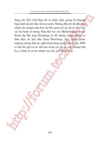 n

QUY LUÊÅT 5: HAÄY LAÂ MÖÅT CÖNG DÊN GÛÚNG MÊÎU

htt

p:/
/f

oru

m.
te

ch
24
h.v

dûång cho Höåi Chûä thêåp àoã vaâ chiïën dõch quaãng baá thûúng
hiïåu kinh doanh àiïån tûã cuãa mònh. Nhûäng àiïìu àoá àaä dêîn àïën
nhiïìu cêu chuyïån trïn baáo chñ liïn quan túái caác dûå aán nhû baãn
sao kyä thuêåt söë tûúång Pieta thûá hai cuãa Michelangelo vaâ viïåc
thaânh lêåp Baão taâng Hermitage aão àïí nhûäng ngûúâi khöng coá
àiïìu kiïån du lõch àïën Saint Petersburg, Nga, àûúåc chiïm
ngûúäng nhûäng kiïåt taác nghïå thuêåt àang trûng baây taåi àêy. IBM
coá thïí chó giûä vai troâ thûá yïëu trong caác dûå aán naây, nhûng thûá
hoå coá àûúåc laâ sûå tñn nhiïåm maâ baáo giúái àaä àem laåi.

159

 