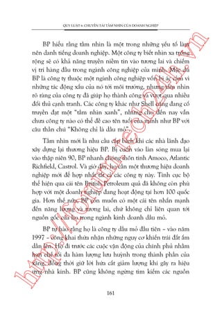 n

QUY LUÊÅT 6: CHUYÏÍN TAÃI TÊÌM NHÒN CUÃA DOANH NGHIÏÅP

m.
te

ch
24
h.v

BP hiïíu rùçng têìm nhòn laâ möåt trong nhûäng yïëu töë laâm
nïn danh tiïëng doanh nghiïåp. Möåt cöng ty biïët nhòn xa tröng
röång seä coá khaã nùng truyïìn niïìm tin vaâo tûúng lai vaâ chiïëm
võ trñ haâng àêìu trong ngaânh cöng nghiïåp cuãa mònh. Mùåc duâ
BP laâ cöng ty thuöåc möåt ngaânh cöng nghiïåp vöën bõ aác caãm vò
nhûäng taác àöång xêëu cuãa noá túái möi trûúâng, nhûng têìm nhòn
roä raâng cuãa cöng ty àaä giuáp hoå thaânh cöng vaâ vûúåt qua nhiïìu
àöëi thuã caånh tranh. Caác cöng ty khaác nhû Shell cuäng àang cöë
truyïìn àaåt möåt “têìm nhòn xanh”, nhûng cho àïën nay vêîn
chûa cöng ty naâo coá thïí àïì cao tïn tuöíi cuãa mònh nhû BP vúái
cêu thêìn chuá “Khöng chó laâ dêìu moã”.

p:/
/f

oru

Têìm nhòn múái laâ nhu cêìu cêëp baách khi caác nhaâ laänh àaåo
xêy dûång laåi thûúng hiïåu BP. Bõ cuöën vaâo laân soáng mua laåi
vaâo thêåp niïn 90, BP nhanh choáng thön tñnh Amoco, Atlantic
Richfield, Castrol. Vaâ giúâ àêy, hoå cêìn möåt thûúng hiïåu doanh
nghiïåp múái àïí húåp nhêët têët caã caác cöng ty naây. Tñnh cuåc böå
thïí hiïån qua caái tïn British Petroleum quaã àaä khöng coân phuâ
húåp vúái möåt doanh nghiïåp àang hoaåt àöång taåi hún 100 quöëc
gia. Hún thïë nûäa, BP coân muöën coá möåt caái tïn nhêën maånh
àïën nùng lûúång vaâ tûúng lai, chûá khöng chó liïn quan túái
nguöìn göëc cuãa hoå trong ngaânh kinh doanh dêìu moã.

htt

BP tûå haâo rùçng hoå laâ cöng ty dêìu moã àêìu tiïn – vaâo nùm
1997 – cöng khai thûâa nhêån nhûäng nguy cú khiïën traái àêët êëm
dêìn lïn. Hoå ài trûúác caác cuöåc vêån àöång cuãa chñnh phuã nhùçm
haån chïë töëi àa haâm lûúång lûu huyânh trong thaânh phêìn cuãa
xùng, àöìng thúâi giûä lúâi hûáa cùæt giaãm lûúång khñ gêy ra hiïåu
ûáng nhaâ kñnh. BP cuäng khöng ngûâng tòm kiïëm caác nguöìn
161

 