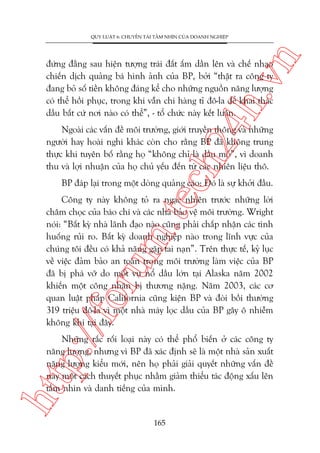 n

QUY LUÊÅT 6: CHUYÏÍN TAÃI TÊÌM NHÒN CUÃA DOANH NGHIÏÅP

ch
24
h.v

àûáng àùçng sau hiïån tûúång traái àêët êëm dêìn lïn vaâ chïë nhaåo
chiïën dõch quaãng baá hònh aãnh cuãa BP, búãi “thêåt ra cöng ty
àang boã söë tiïìn khöng àaáng kïí cho nhûäng nguöìn nùng lûúång
coá thïí höìi phuåc, trong khi vêîn chi haâng tó àö-la àïí khai thaác
dêìu bêët cûá núi naâo coá thïí”, - töí chûác naây kïët luêån.

Ngoaâi caác vêën àïì möi trûúâng, giúái truyïìn thöng vaâ nhûäng
ngûúâi hay hoaâi nghi khaác coân cho rùçng BP àaä khöng trung
thûåc khi tuyïn böë rùçng hoå “khöng chó laâ dêìu moã”, vò doanh
thu vaâ lúåi nhuêån cuãa hoå chuã yïëu àïën tûâ caác nhiïn liïåu thö.

BP àaáp laåi trong möåt doâng quaãng caáo: Àoá laâ sûå khúãi àêìu.

p:/
/f

oru

m.
te

Cöng ty naây khöng toã ra ngaåc nhiïn trûúác nhûäng lúâi
chêm choåc cuãa baáo chñ vaâ caác nhaâ baão vïå möi trûúâng. Wright
noái: “Bêët kyâ nhaâ laänh àaåo naâo cuäng phaãi chêëp nhêån caác tònh
huöëng ruãi ro. Bêët kyâ doanh nghiïåp naâo trong lônh vûåc cuãa
chuáng töi àïìu coá khaã nùng gùåp tai naån”. Trïn thûåc tïë, kyã luåc
vïì viïåc àaãm baão an toaân trong möi trûúâng laâm viïåc cuãa BP
àaä bõ phaá vúä do möåt vuå nöí dêìu lúán taåi Alaska nùm 2002
khiïën möåt cöng nhên bõ thûúng nùång. Nùm 2003, caác cú
quan luêåt phaáp California cuäng kiïån BP vaâ àoâi böìi thûúâng
319 triïåu àö-la vò möåt nhaâ maáy loåc dêìu cuãa BP gêy ö nhiïîm
khöng khñ taåi àêy.

htt

Nhûäng rùæc röëi loaåi naây coá thïí phöí biïën úã caác cöng ty
nùng lûúång, nhûng vò BP àaä xaác àõnh seä laâ möåt nhaâ saãn xuêët
nùng lûúång kiïíu múái, nïn hoå phaãi giaãi quyïët nhûäng vêën àïì
naây möåt caách thuyïët phuåc nhùçm giaãm thiïíu taác àöång xêëu lïn
têìm nhòn vaâ danh tiïëng cuãa mònh.

165

 