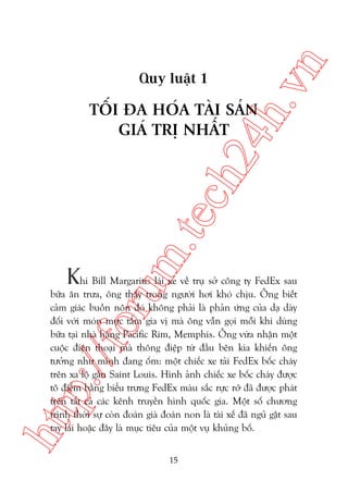 n

ch
24
h.v

Quy luêåt 1

m.
te

TÖËI ÀA HOÁA TAÂI SAÃN
GIAÁ TRÕ NHÊËT

oru

Khi Bill Margaritis laái xe vïì truå súã cöng ty FedEx sau

htt

p:/
/f

bûäa ùn trûa, öng thêëy trong ngûúâi húi khoá chõu. Öng biïët
caãm giaác buöìn nön àoá khöng phaãi laâ phaãn ûáng cuãa daå daây
àöëi vúái moán mûåc têím gia võ maâ öng vêîn goåi möîi khi duâng
bûäa taåi nhaâ haâng Pacific Rim, Memphis. Öng vûâa nhêån möåt
cuöåc àiïån thoaåi maâ thöng àiïåp tûâ àêìu bïn kia khiïën öng
tûúãng nhû mònh àang öëm: möåt chiïëc xe taãi FedEx böëc chaáy
trïn xa löå gêìn Saint Louis. Hònh aãnh chiïëc xe böëc chaáy àûúåc
tö àiïím bùçng biïíu trûng FedEx maâu sùæc rûåc rúä àaä àûúåc phaát
trïn têët caã caác kïnh truyïìn hònh quöëc gia. Möåt söë chûúng
trònh thúâi sûå coân àoaán giaâ àoaán non laâ taâi xïë àaä nguã gêåt sau
tay laái hoùåc àêy laâ muåc tiïu cuãa möåt vuå khuãng böë.
15

 