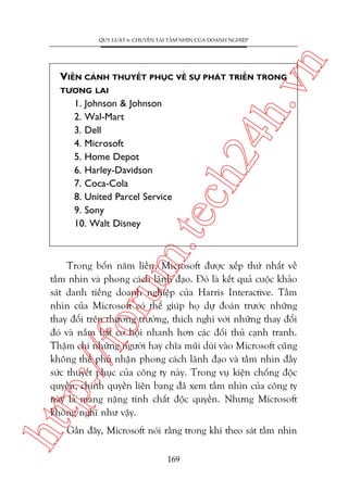 n

QUY LUÊÅT 6: CHUYÏÍN TAÃI TÊÌM NHÒN CUÃA DOANH NGHIÏÅP

TÛÚNG LAI

m.
te

1. Johnson & Johnson
2. Wal-Mart
3. Dell
4. Microsoft
5. Home Depot
6. Harley-Davidson
7. Coca-Cola
8. United Parcel Service
9. Sony
10. Walt Disney

ch
24
h.v

VIÏÎN CAÃNH THUYÏËT PHUÅC VÏÌ SÛÅ PHAÁT TRIÏÍN TRONG

htt

p:/
/f

oru

Trong böën nùm liïìn, Microsoft àûúåc xïëp thûá nhêët vïì
têìm nhòn vaâ phong caách laänh àaåo. Àoá laâ kïët quaã cuöåc khaão
saát danh tiïëng doanh nghiïåp cuãa Harris Interactive. Têìm
nhòn cuãa Microsoft coá thïí giuáp hoå dûå àoaán trûúác nhûäng
thay àöíi trïn thûúng trûúâng, thñch nghi vúái nhûäng thay àöíi
àoá vaâ nùæm bùæt cú höåi nhanh hún caác àöëi thuã caånh tranh.
Thêåm chñ nhûäng ngûúâi hay chôa muäi duâi vaâo Microsoft cuäng
khöng thïí phuã nhêån phong caách laänh àaåo vaâ têìm nhòn àêìy
sûác thuyïët phuåc cuãa cöng ty naây. Trong vuå kiïån chöëng àöåc
quyïìn, chñnh quyïìn liïn bang àaä xem têìm nhòn cuãa cöng ty
naây laâ mang nùång tñnh chêët àöåc quyïìn. Nhûng Microsoft
khöng nghô nhû vêåy.
Gêìn àêy, Microsoft noái rùçng trong khi theo saát têìm nhòn
169

 