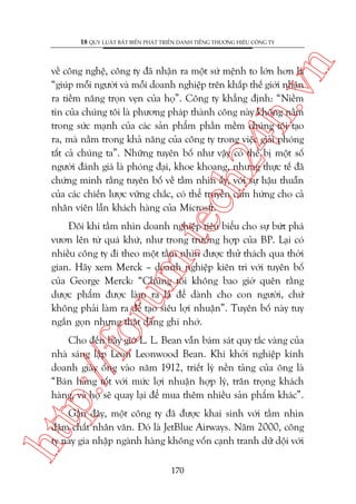 n

18 QUY LUÊÅT BÊËT BIÏËN PHAÁT TRIÏÍN DANH TIÏËNG THÛÚNG HIÏÅU CÖNG TY

m.
te

ch
24
h.v

vïì cöng nghïå, cöng ty àaä nhêån ra möåt sûá mïånh to lúán hún laâ
“giuáp möîi ngûúâi vaâ möîi doanh nghiïåp trïn khùæp thïë giúái nhêån
ra tiïìm nùng troån veån cuãa hoå”. Cöng ty khùèng àõnh: “Niïìm
tin cuãa chuáng töi laâ phûúng phaáp thaânh cöng naây khöng nùçm
trong sûác maånh cuãa caác saãn phêím phêìn mïìm chuáng töi taåo
ra, maâ nùçm trong khaã nùng cuãa cöng ty trong viïåc giaãi phoáng
têët caã chuáng ta”. Nhûäng tuyïn böë nhû vêåy coá thïí bõ möåt söë
ngûúâi àaánh giaá laâ phoáng àaåi, khoe khoang, nhûng thûåc tïë àaä
chûáng minh rùçng tuyïn böë vïì têìm nhòn êëy, vúái sûå hêåu thuêîn
cuãa caác chiïën lûúåc vûäng chùæc, coá thïí truyïìn caãm hûáng cho caã
nhên viïn lêîn khaách haâng cuãa Microsft.

oru

Àöi khi têìm nhòn doanh nghiïåp tiïu biïíu cho sûå bûát phaá
vûún lïn tûâ quaá khûá, nhû trong trûúâng húåp cuãa BP. Laåi coá
nhiïìu cöng ty ài theo möåt têìm nhòn àûúåc thûã thaách qua thúâi
gian. Haäy xem Merck – doanh nghiïåp kiïn trò vúái tuyïn böë
cuãa George Merck: “Chuáng töi khöng bao giúâ quïn rùçng
dûúåc phêím àûúåc laâm ra laâ àïí daânh cho con ngûúâi, chûá
khöng phaãi laâm ra àïí taåo siïu lúåi nhuêån”. Tuyïn böë naây tuy
ngùæn goån nhûng thêåt àaáng ghi nhúá.

p:/
/f

Cho àïën bêy giúâ L. L. Bean vêîn baám saát quy tùæc vaâng cuãa
nhaâ saáng lêåp Leon Leonwood Bean. Khi khúãi nghiïåp kinh
doanh giaây öëng vaâo nùm 1912, triïët lyá nïìn taãng cuãa öng laâ
“Baán haâng töët vúái mûác lúåi nhuêån húåp lyá, trên troång khaách
haâng, vaâ hoå seä quay laåi àïí mua thïm nhiïìu saãn phêím khaác”.

htt

Gêìn àêy, möåt cöng ty àaä àûúåc khai sinh vúái têìm nhòn
àêåm chêët nhên vùn. Àoá laâ JetBlue Airways. Nùm 2000, cöng
ty naây gia nhêåp ngaânh haâng khöng vöën caånh tranh dûä döåi vúái
170

 