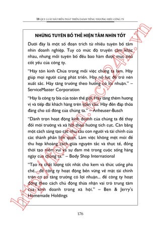 ch
24
h.v

NHÛÄNG TUYÏN BÖË THÏÍ HIÏåN TÊÌM NHÒN TÖËT

n

18 QUY LUÊÅT BÊËT BIÏËN PHAÁT TRIÏÍN DANH TIÏËNG THÛÚNG HIÏÅU CÖNG TY

Dûúái àêy laâ möåt söë àoaån trñch tûâ nhiïìu tuyïn böë têìm
nhòn doanh nghiïåp. Tuy coá mûác àöå truyïìn caãm khaác
nhau, nhûng möîi tuyïn böë àïìu bao haâm àûúåc muåc tiïu
cöët yïëu cuãa cöng ty.

“Haäy tön kñnh Chuáa trong möîi viïåc chuáng ta laâm. Haäy
giuáp moåi ngûúâi cuâng phaát triïín. Haäy nöî lûåc àïí trúã nïn
xuêët sùæc. Haäy tùng trûúãng theo hûúáng coá lúåi nhuêån.” –
ServiceMaster Corporation

m.
te

“Haäy laâ cöng ty bia cuãa toaân thïë giúái. Haäy tùng thïm hûúng
võ vaâ tiïëp àaäi khaách haâng trïn toaân cêìu. Haäy àïìn àaáp thoãa
àaáng cho cöí àöng cuãa chuáng ta.” – Anheuser-Busch

p:/
/f

oru

“Daânh troån hoaåt àöång kinh doanh cuãa chuáng ta àïí thay
àöíi möi trûúâng vaâ xaä höåi theo hûúáng tñch cûåc. Cên bùçng
möåt caách saáng taåo caác nhu cêìu con ngûúâi vaâ taâi chñnh cuãa
caác thaânh phêìn liïn quan. Laâm viïåc khöng mïåt moãi àïí
thu heåp khoaãng caách giûäa nguyïn tùæc vaâ thûåc tïë, àöìng
thúâi taåo niïìm vui vaâ sûå àam mï trong cuöåc söëng haâng
ngaây cuãa chuáng ta.” – Body Shop International

htt

“Taåo ra chêët lûúång töët nhêët cho kem vaâ thûác uöëng pha
chïë... àïí cöng ty hoaåt àöång bïìn vûäng vïì mùåt taâi chñnh
trïn cú súã tùng trûúãng coá lúåi nhuêån... àïí cöng ty hoaåt
àöång theo caách chuã àöång thûâa nhêån vai troâ trung têm
cuãa kinh doanh trong xaä höåi.” – Ben & Jerry’s
Homemade Holdings

176

 