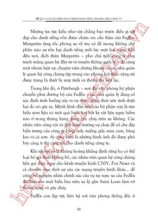 n

18 QUY LUÊÅT BÊËT BIÏËN PHAÁT TRIÏÍN DANH TIÏËNG THÛÚNG HIÏÅU CÖNG TY

ch
24
h.v

Nhûäng tin tûác kiïíu nhû vêåy chùèng baáo trûúác àiïìu gò töët
àeåp cho danh tiïëng vöën àûúåc chùm soác cêín thêån cuãa FedEx.
Margaritis tùng töëc phoáng xe vïì truå súã àïí mong khöëng chïë
phêìn naâo sûå töín haåi danh tiïëng möîi luác möåt lan röång. Khi
àïën núi, àñch thên Margaritis – phoá chuã tõch cöng ty phuå
traách maãng quan hïå àêìu tû vaâ truyïìn thöng quöëc tïë – àaä cuâng
möåt nhoám luêåt sû, chuyïn viïn chûáng khoaán vaâ caác nhaâ quaãn
lyá quan hïå cöng chuáng têåp trung vaâo phoâng höåi thaão röång raäi
àûúåc trang bõ thiïët bõ maáy tñnh vaâ thöng tin liïn laåc.

oru

m.
te

Trong khi àoá, úã Pittsburgh – núi àùåt vùn phoâng böå phêån
chuyïín phaát àûúâng böå cuãa FedEx – caác nhaâ quaãn lyá àang cöë
xaác àõnh tònh huöëng xaãy ra vuå chaáy, àöìng thúâi ûúác tñnh thiïåt
haåi do noá gêy ra. Mïånh lïånh àêìu tiïn cuãa böå phêån naây laâ tòm
hiïíu xem liïåu coá möåt quaã bom hay bêët kyâ vêåt liïåu nguy hiïím
naâo úã trong thuâng haâng àang böëc chaáy trïn xe khöng. Caác
nhên viïn cuäng vöåi vaä àïën hiïån trûúâng vuå chaáy àïí cöë che àêåy
biïíu trûng cuãa cöng ty bùçng mêëy miïëng giêëy maâu cam, bùng
keo vaâ caã sún. Ai cuäng hiïíu laâ nhûäng hònh aãnh àoá àûúåc phö
baây caâng ñt thò caâng töët cho danh tiïëng cöng ty.

htt

p:/
/f

Khi nhoám xûã lyá khuãng hoaãng khùèng àõnh rùçng hoå coá thïí
loaåi boã giaã thiïët khuãng böë, caác nhên viïn quan hïå cöng chuáng
liïìn goåi àiïån ngay cho kïnh truyïìn hònh CNN, Fox News vaâ
caã chuyïn muåc thúâi sûå cuãa caác maång truyïìn hònh khaác... àïí
cöng böë nguyïn nhên chñnh xaác cuãa vuå tai naån: xe cuãa FedEx
àaä àêm vaâo möåt biïín baáo trïn xa löå gêìn Saint Louis laâm vúä
thuâng xùng vaâ gêy chaáy.
FedEx coân lêåp tûác liïn hïå vúái vùn phoâng thöëng àöëc úã
16

 