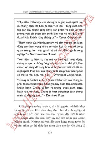 n

18 QUY LUÊÅT BÊËT BIÏËN PHAÁT TRIÏÍN DANH TIÏËNG THÛÚNG HIÏÅU CÖNG TY

ch
24
h.v

“Muåc tiïu chiïën lûúåc cuãa chuáng ta laâ giuáp moåi ngûúâi tòm
ra nhûäng caách töët hún àïí laâm viïåc lúán – bùçng caách liïn
tuåc dêîn àêìu trong cöng nghïå, saãn phêím vaâ dõch vuå vùn
phoâng vöën caãi thiïån quy trònh laâm viïåc vaâ kïët quaã kinh
doanh cuãa khaách haâng chuáng ta.” – Xerox Corporation

“Tham voång cuãa Northwestern vïì têìm voác to lúán luön
àûáng sau tham voång vïì sûå an toaân. Lúåi ñch cuãa cöí àöng
quan troång hún viïåc giaânh võ trñ dêîn àêìu ngaânh cöng
nghiïåp.” – Northwestern Mutual

m.
te

“Vúái niïìm tûå haâo, sûå say mï vaâ hiïåu quaã hoaåt àöång,
chuáng ta taåo ra nhûäng àöì gia duång töët nhêët thïë giúái, laâm
cho cuöåc söëng dïî daâng hún vaâ lyá thuá hún àöëi vúái têët caã
moåi ngûúâi. Muåc tiïu cuãa chuáng ta laâ saãn phêím Whirlpool
coá mùåt úã moåi nhaâ, moåi núi.” – Whirlpool Corporation

p:/
/f

oru

“Chuáng ta àoâi hoãi sûå liïm chñnh. Nhên viïn cuãa chuáng ta
phaãi coá mùåt trûúác tiïn. Chuáng ta haäy quan têm nhiïìu àïën
khaách haâng. Chuáng ta laâm ra nhûäng chiïëc baánh pizza
hoaân haão möîi ngaây. Chuáng ta hoaåt àöång möåt caách thöng
minh vaâ àêìy nghõ lûåc.” – Domino’s Pizza

htt

Giaãi phaáp lyá tûúãng laâ taåo sûå cên bùçng giûäa tñnh hiïån thûåc
vaâ sûå laäng maån. Haäy nhúá rùçng têìm nhòn doanh nghiïåp seä
aãnh hûúãng àïën caãm xuác cuãa moåi ngûúâi, àùåc biïåt laâ nhên
viïn. Nhên viïn cêìn caãm thêëy say mï têìm nhòn cuãa doanh
nghiïåp mònh. Nhûäng cêu vùn àêìy caãm hûáng trong tuyïn böë
vïì têìm nhòn coá thïí thùæp lïn niïìm àam mï àoá. Cö àoång vaâ
178

 
