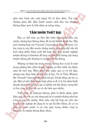 n

18 QUY LUÊÅT BÊËT BIÏËN PHAÁT TRIÏÍN DANH TIÏËNG THÛÚNG HIÏÅU CÖNG TY

ch
24
h.v

göìm taám bûúác cho möåt tuyïn böë vïì têìm nhòn. Tuy vêåy,
nhûäng giaám àöëc àiïìu haânh mûúån caách laâm naây thûúâng
khöng àûúåc xem laâ biïët nhòn xa tröng röång.

TÊÌM NHÒN THÊËT BAÅI

m.
te

Baån coá thïí mùæc sai lêìm khi triïín khai têìm nhòn cuãa
mònh, nhûng baån khöng àûúåc àïí noá trúã thaânh thaãm baåi. Haäy
xem trûúâng húåp cuãa Vivendi Universal vaâ Time Warner. Caã
hai cöng ty naây àïìu muöën chûáng minh rùçng töíng thïí vêîn töët
hún tûâng phêìn bùçng caách kïët húåp möåt loaåt doanh nghiïåp
truyïìn thöng vaâ Internet àïí tung ra möåt khöëi lûúång nöåi dung
truyïìn thöng phi thûúâng vaâ mang tñnh hïå thöëng.

p:/
/f

oru

Nhûng sûå hiïåp lûåc trong truyïìn thöng hoáa ra laåi laâ möåt
trong nhûäng têìm nhòn doanh nghiïåp sai lêìm nhêët cuãa thiïn
niïn kyã múái naây. Khaái niïåm naây nghe qua coá veã töët àeåp,
nhûng viïåc thûåc hiïån laåi hïët sûác tïå haåi. Vaâ caã Time Warner
lêîn Vivendi Universal àïìu phaãi traã giaá. Danh tiïëng cuãa hoå sa
suát. Möåt söë nhaâ àiïìu haânh buöåc phaãi ra ài. Caác böå phêån kinh
doanh phaãi tinh giaãn vaâ giaá cöí phiïëu rúát thï thaãm, trong khi
caã hai cöng ty àïìu vay núå vaâ chi tiïu quaá nhiïìu.

htt

Trïn thûåc tïë, Internet khöng phaãi laâ kïnh phên phöëi
hiïåu quaã àöëi vúái caác nöåi dung giaãi trñ vaâ truyïìn thöng nhû hai
cöng ty naây vêîn tûúãng. Hún nûäa, viïåc kïët húåp caác nïìn vùn
hoáa doanh nghiïåp àa daång toã ra cûåc kyâ khoá khùn, do coá sûå
chia reä, caånh tranh vaâ caã oaán giêån trong nhiïìu cöng ty
Internet vaâ truyïìn thöng khaác nhau.

180

 